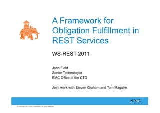 A Framework for
                                                   Obligation Fulfillment in
                                                   REST Services
                                                   WS-REST 2011

                                                   John Field
                                                   Senior Technologist
                                                   EMC Office of the CTO

                                                   Joint work with Steven Graham and Tom Maguire




© Copyright 2011 EMC Corporation. All rights reserved.                                             1
 