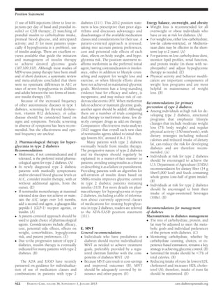 Position Statement

1) use of MDI injections (three to four in-     diabetes (111). This 2012 position state-      Energy balance, overweight, and obesity
jections per day of basal and prandial in-      ment is less prescriptive than prior algo-     c Weight loss is recommended for all
sulin) or CSII therapy; 2) matching of          rithms and discusses advantages and              overweight or obese individuals who
prandial insulin to carbohydrate intake,        disadvantages of the available medication        have or are at risk for diabetes. (A)
premeal blood glucose, and anticipated          classes and considerations for their use. A    c For weight loss, either low-carbohydrate,
activity; and 3) for most patients (espe-       patient-centered approach is stressed,           low-fat calorie-restricted, or Mediterra-
cially if hypoglycemia is a problem), use       taking into account patient preferences,         nean diets may be effective in the short-
of insulin analogs. There are excellent re-     cost and potential side effects of each          term (up to 2 years). (A)
views available that guide the initiation       class, effects on body weight, and hypo-       c For patients on low-carbohydrate diets,
and management of insulin therapy               glycemia risk. The position statement re-        monitor lipid proﬁles, renal function,
to achieve desired glycemic goals               afﬁrms metformin as the preferred initial        and protein intake (in those with ne-
(107,109,110). Although most studies of         agent, barring contraindication or intoler-      phropathy) and adjust hypoglycemic
MDI versus pump therapy have been small         ance, either in addition to lifestyle coun-      therapy as needed. (E)
and of short duration, a systematic review      seling and support for weight loss and         c Physical activity and behavior modiﬁ-
and meta-analysis concluded that there          exercise, or when lifestyle efforts alone        cation are important components of
were no systematic differences in A1C or        have not achieved or maintained glycemic         weight loss programs and are most
rates of severe hypoglycemia in children        goals. Metformin has a long-standing             helpful in maintenance of weight
and adults between the two forms of inten-      evidence base for efﬁcacy and safety, is         loss. (B)
sive insulin therapy (70).                      inexpensive, and may reduce risk of car-
     Because of the increased frequency         diovascular events (85). When metformin
                                                                                               Recommendations for primary
of other autoimmune diseases in type 1          fails to achieve or maintain glycemic goals,
                                                                                               prevention of type 2 diabetes
diabetes, screening for thyroid dysfunc-        another agent should be added. Although        c Among individuals at high risk for de-
tion, vitamin B12 deﬁciency, or celiac          there are a number of trials comparing           veloping type 2 diabetes, structured
disease should be considered based on           dual therapy to metformin alone, few di-         programs that emphasize lifestyle
signs and symptoms. Periodic screening          rectly compare drugs as add-on therapy.          changes that include moderate weight
in absence of symptoms has been recom-          Comparative effectiveness meta-analyses          loss (7% body weight) and regular
mended, but the effectiveness and opti-         (112) suggest that overall each new class        physical activity (150 min/week), with
mal frequency are unclear.                      of noninsulin agents added to initial ther-      dietary strategies including reduced
                                                apy lowers A1C around 0.9–1.1%.                  calories and reduced intake of dietary
2. Pharmacological therapy for hyper-                Many patients with type 2 diabetes          fat, can reduce the risk for developing
glycemia in type 2 diabetes                     eventually beneﬁt from insulin therapy.          diabetes and are therefore recom-
Recommendations                                 The progressive nature of type 2 diabetes        mended. (A)
c Metformin, if not contraindicated and if      and its therapies should regularly be          c Individuals at risk for type 2 diabetes
  tolerated, is the preferred initial pharma-   explained in a matter-of-fact manner to          should be encouraged to achieve the
  cological agent for type 2 diabetes. (A)      patients, avoiding using insulin as a threat     U.S. Department of Agriculture (USDA)
c In newly diagnosed type 2 diabetic            or describing it as a failure or punishment.     recommendation for dietary ﬁber (14 g
  patients with markedly symptomatic            Providing patients with an algorithm for         ﬁber/1,000 kcal) and foods containing
  and/or elevated blood glucose levels or       self-titration of insulin doses based on         whole grains (one-half of grain intake).
  A1C, consider insulin therapy, with or        SMBG results improves glycemic control           (B)
  without additional agents, from the           in type 2 diabetic patients initiating         c Individuals at risk for type 2 diabetes
  outset. (E)                                   insulin (113). For more details on phar-         should be encouraged to limit their
c If noninsulin monotherapy at maximal          macotherapy for hyperglycemia in type            intake of sugar-sweetened beverages
  tolerated dose does not achieve or main-      2 diabetes, including a table of informa-        (SSBs). (B)
  tain the A1C target over 3–6 months,          tion about currently approved classes
  add a second oral agent, a glucagon-like      of medications for treating hyperglyce-
  peptide-1 (GLP-1) receptor agonist, or        mia in type 2 diabetes, readers are referred   Recommendations for management
  insulin. (A)                                  to the ADA-EASD position statement             of diabetes
c A patient-centered approach should be         (111).                                         Macronutrients in diabetes management
  used to guide choice of pharmacological                                                      c The mix of carbohydrate, protein, and
  agents. Considerations include efﬁcacy,                                                         fat may be adjusted to meet the meta-
  cost, potential side effects, effects on      E. MNT                                            bolic goals and individual preferences
  weight, comorbidities, hypoglycemia           General recommendations                           of the person with diabetes. (C)
  risk, and patient preferences. (E)            c Individuals who have prediabetes or          c Monitoring carbohydrate, whether by
c Due to the progressive nature of type 2         diabetes should receive individualized          carbohydrate counting, choices, or ex-
  diabetes, insulin therapy is eventually         MNT as needed to achieve treatment              perience-based estimation, remains a key
  indicated for many patients with type 2         goals, preferably provided by a regis-          strategy in achieving glycemic control. (B)
  diabetes. (B)                                   tered dietitian familiar with the com-       c Saturated fat intake should be ,7% of
                                                  ponents of diabetes MNT. (A)                    total calories. (B)
    The ADA and EASD have recently              c Because MNT can result in cost-savings       c Reducing intake of trans fat lowers LDL
partnered on guidance for individualiza-          and improved outcomes (B), MNT                  cholesterol and increases HDL choles-
tion of use of medication classes and             should be adequately covered by in-             terol (A); therefore, intake of trans fat
combinations in patients with type 2              surance and other payers. (E)                   should be minimized. (E)

S22     DIABETES CARE, VOLUME 36, SUPPLEMENT 1, JANUARY 2013                                                        care.diabetesjournals.org
 