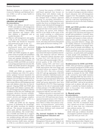 Position Statement

Medicare program as overseen by the                 Current best practice of DSME is a        DSMS and to assist diabetes educators
Centers for Medicare and Medicaid Serv-         skill-based approach that focuses on          in a variety of settings to provide evidence-
ices (CMS), as well as many health in-          helping those with diabetes make in-          based education and self-management
surance plans.                                  formed self-management choices. DSME          support (152). The standards, recently up-
                                                has changed from a didactic approach          dated, are reviewed and updated every 5
F. Diabetes self-management                     focusing on providing information to          years by a task force representing key or-
education and support                           more theoretically based empowerment          ganizations involved in the ﬁeld of diabetes
Recommendations                                 models that focus on helping those with       education and care.
c People with diabetes should receive           diabetes make informed self-management
  DSME and diabetes self-management             decisions. Care of diabetes has shifted to    DSME and DSMS providers and peo-
  support (DSMS) according to National          an approach that is more patient centered     ple with prediabetes
  Standards for Diabetes Self-Manage-           and places the person with diabetes           The new standards for DSME and DSMS
  ment Education and Support when               and his or her family at the center of the    also apply to the education and support of
  their diabetes is diagnosed and as            care model working in collaboration           people with prediabetes. Currently, there
  needed thereafter. (B)                        with health care professionals. Patient-      are signiﬁcant barriers to the provision of
c Effective self-management and quality         centered care is respectful of and respon-    education and support to those with pre-
  of life are the key outcomes of DSME          sive to individual patient preferences,       diabetes. However, the strategies for sup-
  and DSMS and should be measured               needs, and values and ensures that patient    porting successful behavior change and
  and monitored as part of care. (C)            values guide all decision making (154).       the healthy behaviors recommended for
c DSME and DSMS should address                                                                people with prediabetes are largely iden-
  psychosocial issues, since emotional          Evidence for the beneﬁts of DSME and          tical to those for people with diabetes. As
  well-being is associated with positive        DSMS                                          barriers to care are overcome, providers of
  diabetes outcomes. (C)                        Multiple studies have found that DSME is      DSME and DSMS, given their training and
c DSME and DSMS programs are appro-             associated with improved diabetes knowl-      experience, are particularly well equipped
  priate venues for people with prediabetes     edge and improved self-care behavior          to assist people with prediabetes in de-
  to receive education and support to de-       (146), improved clinical outcomes such        veloping and maintaining behaviors that
  velop and maintain behaviors that can         as lower A1C (147,148,150,151,155–            can prevent or delay the onset of diabetes
  prevent or delay the onset of diabetes. (C)   158), lower self-reported weight (146), im-   (152,186).
c Because DSME and DSMS can result in           proved quality of life (149,156,159),
  cost-savings and improved outcomes (B),       healthy coping (160), and lower costs         Reimbursement for DSME and DSMS
  DSME and DSMS should be adequately            (161). Better outcomes were reported for      DSME, when provided by a program that
  reimbursed by third-party payers. (E)         DSME interventions that were longer and       meets national standards for DSME and is
                                                included follow-up support (DSMS)             recognized by the ADA or other approval
     DSME and DSMS are essential ele-           (146,162–165), that were culturally           bodies, is reimbursed as part of the Medicare
ments of diabetes care (146–151), and re-       (166,167) and age appropriate (168,169)       program as overseen by the CMS. DSME
cently updated National Standards for           and were tailored to individual needs and     is also covered by most health insurance
Diabetes Self-Management Education and          preferences, and that addressed psychoso-     plans. Although DSMS has been shown to
Support (152) are based on evidence for its     cial issues and incorporated behavioral       be instrumental for improving outcomes, as
beneﬁts. Education helps people with dia-       strategies (146,150,170,171). Both indi-      described in the “Evidence for the beneﬁts of
betes initiate effective self-management and    vidual and group approaches have been         DSME and DSMS,” and can be provided in
cope with diabetes when they are ﬁrst di-       found effective (172,173). There is growing   formats such as phone calls and via tele-
agnosed. Ongoing DSME and DSMS also             evidence for the role of community health     health, it currently has limited reimburse-
help people with diabetes maintain effec-       workers and peer (174–180) and lay lead-      ment as face-to-face visits included as
tive self-management throughout a lifetime      ers (181) in delivering DSME and DSMS in      follow-up to DSME.
of diabetes as they face new challenges and     conjunction with the core team (182).
treatment advances become available.                 Diabetes education is associated with    G. Physical activity
DSME helps patients optimize metabolic          increased use of primary and preventive       Recommendations
control, prevent and manage complica-           services (161,183) and lower use of acute,    c Adults with diabetes should be advised
tions, and maximize quality of life in a        inpatient hospital services (161). Patients     to perform at least 150 min/week of
cost-effective manner (153).                    who participate in diabetes education are       moderate-intensity aerobic physical
     DSME and DSMS are the ongoing              more likely to follow best practice treat-      activity (50–70% of maximum heart
processes of facilitating the knowledge,        ment recommendations, particularly              rate), spread over at least 3 days/week
skill, and ability necessary for diabetes       among the Medicare population, and              with no more than two consecutive
self-care. This process incorporates the        have lower Medicare and commercial              days without exercise. (A)
needs, goals, and life experiences of the       claim costs (184,185).                        c In the absence of contraindications,
person with diabetes. The overall objec-                                                        adults with type 2 diabetes should be
tives of DSME and DSMS are to support           The National Standards for Diabetes             encouraged to perform resistance train-
informed decision making, self-care behav-      Self-Management Education and                   ing at least twice per week. (A)
iors, problem-solving, and active collabo-      Support
ration with the health care team to improve     The National Standards for Diabetes Self-         Exercise is an important part of the
clinical outcomes, health status, and qual-     Management Education and Support are          diabetes management plan. Regular exer-
ity of life in a cost-effective manner (152).   designed to deﬁne quality DSME and            cise has been shown to improve blood

S24     DIABETES CARE, VOLUME 36, SUPPLEMENT 1, JANUARY 2013                                                      care.diabetesjournals.org
 