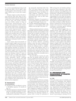 Position Statement

In a recent nonrandomized study of 66                age previously immunized when they        HBV in long-term care facilities and hos-
people with BMI of 30–35 kg/m2, 88%                  were ,65 years of age if the vaccine      pitals have been reported to the CDC,
of participants had remission of their               was administered .5 years ago. Other      with the majority involving adults with
type 2 diabetes up to 6 years after surgery          indications for repeat vaccination in-    diabetes receiving “assisted blood glucose
(235).                                               clude nephrotic syndrome, chronic         monitoring,” in which such monitoring is
     Bariatric surgery is costly in the short-       renal disease, and other immunocom-       done by a health care professional with
term and has some risks. Rates of mor-               promised states, such as after trans-     responsibility for more than one patient.
bidity and mortality directly related to the         plantation. (C)                           HBV is highly transmissible and stable for
surgery have been reduced considerably           c   Administer hepatitis B vaccination to     long periods of time on surfaces such as
in recent years, with 30-day mortality               unvaccinated adults with diabetes who     lancing devices and blood glucose meters,
rates now 0.28%, similar to those of                 are aged 19 through 59 years. (C)         even when no blood is visible. Blood suf-
laparoscopic cholecystectomy (236).              c   Consider administering hepatitis B vac-   ﬁcient to transmit the virus has also been
Longer-term concerns include vitamin                 cination to unvaccinated adults with      found in the reservoirs of insulin pens,
and mineral deﬁciencies, osteoporosis,               diabetes who are aged $60 years. (C)      resulting in warnings against sharing
and rare but often severe hypoglycemia                                                         such devices between patients.
from insulin hypersecretion. Cohort                  Inﬂuenza and pneumonia are common,             The CDC analyses suggest that, ex-
studies attempting to match subjects             preventable infectious diseases associated    cluding persons with HBV-related risk
suggest that the procedure may reduce            with high mortality and morbidity in the      behaviors, acute HBV infection is about
longer-term mortality rates (237). Recent        elderly and in people with chronic dis-       twice as high among adults with diabetes
retrospective analyses and modeling              eases. Though there are limited studies       aged $23 years compared with adults
studies suggest that these procedures            reporting the morbidity and mortality of      without diabetes. Seroprevalence of anti-
may be cost-effective, when one considers        inﬂuenza and pneumococcal pneumonia           body to HBV core antigen, suggesting past
reduction in subsequent health care costs        speciﬁcally in people with diabetes, ob-      or current infection, is 60% higher among
(238–240).                                       servational studies of patients with a va-    adults with diabetes than those without,
     Some caution about the beneﬁts of           riety of chronic illnesses, including         and there is some evidence that diabetes
bariatric surgery might come from recent         diabetes, show that these conditions are      imparts a higher HBV case fatality rate.
studies. Propensity score–adjusted anal-         associated with an increase in hospital-      The age differentiation in the recommen-
yses of older severely obese patients with       izations for inﬂuenza and its complica-       dations stems from CDC economic mod-
high baseline mortality in Veterans Af-          tions. People with diabetes may be at         els suggesting that vaccination of adults
fairs Medical Centers found that the use         increased risk of the bacteremic form of      with diabetes who were aged 20–59 years
of bariatric surgery was not associated          pneumococcal infection and have been          would cost an estimated $75,000 per
with decreased mortality compared with           reported to have a high risk of nosocomial    quality-adjusted life-year saved, while
usual care during a mean 6.7 years of            bacteremia, which has a mortality rate as     cost per quality-adjusted life-year saved
follow-up (241). A study that followed           high as 50% (243).                            increased signiﬁcantly at higher ages. In
patients who had undergone laparo-                    Safe and effective vaccines are avail-   addition to competing causes of mortality
scopic adjustable gastric banding                able that can greatly reduce the risk of      in older adults, the immune response to
(LAGB) for 12 years found that 60%               serious complications from these diseases     the vaccine declines with age (246).
were satisﬁed with the procedure. Nearly         (244,245). In a case-control series, inﬂu-         These new recommendations regard-
one out of three patients experienced            enza vaccine was shown to reduce dia-         ing HBV vaccinations serve as a reminder
band erosion, and almost half required           betes-related hospital admission by as        to clinicians that children and adults with
removal of their bands. The authors’ con-        much as 79% during ﬂu epidemics               diabetes need a number of vaccinations,
clusion was that “LAGB appears to result         (244). There is sufﬁcient evidence to sup-    both those speciﬁcally indicated because
in relatively poor long-term outcomes”           port that people with diabetes have           of diabetes as well as those recommended
(242). Studies of the mechanisms of gly-         appropriate serological and clinical re-      for the general population (http://www.
cemic improvement and long-term bene-            sponses to these vaccinations. The Cen-       cdc.gov/vaccines/recs/).
ﬁts and risks of bariatric surgery in            ters for Disease Control and Prevention
individuals with type 2 diabetes, espe-          (CDC) Advisory Committee on Immuni-           VI. PREVENTION AND
cially those who are not severely obese,         zation Practices recommends inﬂuenza          MANAGEMENT OF DIABETES
will require well-designed clinical trials,      and pneumococcal vaccines for all indi-       COMPLICATIONS
with optimal medical and lifestyle ther-         viduals with diabetes (http://www.cdc.
apy of diabetes and cardiovascular risk          gov/vaccines/recs/).                          A. CVD
factors as the comparator.                            Late in 2012, the Advisory Commit-       CVD is the major cause of morbidity and
                                                 tee on Immunization Practices of the CDC      mortality for individuals with diabetes
M. Immunization                                  recommended that all previously unvac-        and the largest contributor to the direct
Recommendations                                  cinated adults with diabetes aged 19          and indirect costs of diabetes. The common
c Annually provide an inﬂuenza vaccine           through 59 years be vaccinated against        conditions coexisting with type 2 diabetes
  to all diabetic patients $6 months of          hepatitis B virus (HBV) as soon as possible   (e.g., hypertension and dyslipidemia) are
  age. (C)                                       after a diagnosis of diabetes is made and     clear risk factors for CVD, and diabetes
c Administer pneumococcal polysaccharide         that vaccination be considered for those      itself confers independent risk. Numerous
  vaccine to all diabetic patients $2 years      aged $60 years, after assessing risk and      studies have shown the efﬁcacy of con-
  of age. A one-time revaccination is rec-       likelihood of an adequate immune re-          trolling individual cardiovascular risk
  ommended for individuals .64 years of          sponse (246). At least 29 outbreaks of        factors in preventing or slowing CVD in

S28      DIABETES CARE, VOLUME 36, SUPPLEMENT 1, JANUARY 2013                                                     care.diabetesjournals.org
 