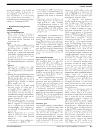 Position Statement

people with diabetes. Large beneﬁts are      c   If ACE inhibitors, ARBs, or diuretics are    pressure to ,140 mmHg systolic and
seen when multiple risk factors are ad-          used, serum creatinine/estimated glo-        ,80 mmHg diastolic in individuals with
dressed globally (247,248). There is evi-        merular ﬁltration rate (eGFR) and serum      diabetes (252,255–257). The evidence for
dence that measures of 10-year coronary          potassium levels should be monitored.        beneﬁts from lower systolic blood pres-
heart disease (CHD) risk among U.S.              (E)                                          sure targets is, however, limited.
adults with diabetes have improved signif-   c   In pregnant patients with diabetes and            The ACCORD trial examined
icantly over the past decade (249).              chronic hypertension, blood pressure         whether blood pressure lowering to sys-
                                                 target goals of 110–129/65–79 mmHg           tolic blood pressure ,120 mmHg pro-
                                                 are suggested in the interest of long-       vides greater cardiovascular protection
1. Hypertension/blood pressure                   term maternal health and minimizing          than a systolic blood pressure level of
control                                          impaired fetal growth. ACE inhibitors        130–140 mmHg in patients with type 2
Recommendations                                  and ARBs are contraindicated during          diabetes at high risk for CVD (258). The
Screening and diagnosis                          pregnancy. (E)                               blood pressure achieved in the intensive
c Blood pressure should be measured at                                                        group was 119/64 mmHg and in the stan-
  every routine visit. Patients found to          Hypertension is a common comor-             dard group 133/70 mmHg; the goals were
  have elevated blood pressure should        bidity of diabetes, affecting the majority of    attained with an average of 3.4 medica-
  have blood pressure conﬁrmed on a          patients, with prevalence depending on           tions per participant in the intensive
  separate day. (B)                          type of diabetes, age, obesity, and ethnic-      group and 2.1 in the standard therapy
Goals                                        ity. Hypertension is a major risk factor for     group. The hazard ratio for the primary
c People with diabetes and hypertension      both CVD and microvascular complica-             end point (nonfatal MI, nonfatal stroke,
  should be treated to a systolic blood      tions. In type 1 diabetes, hypertension is       and CVD death) in the intensive group
  pressure goal of ,140 mmHg. (B)            often the result of underlying nephropa-         was 0.88 (95% CI 0.73–1.06, P 5 0.20).
c Lower systolic targets, such as ,130       thy, while in type 2 diabetes it usually         Of the prespeciﬁed secondary end points,
  mmHg, may be appropriate for certain       coexists with other cardiometabolic risk         only stroke and nonfatal stroke were sta-
  individuals, such as younger patients,     factors.                                         tistically signiﬁcantly reduced by inten-
  if it can be achieved without undue                                                         sive blood pressure treatment, with a
  treatment burden. (C)                      Screening and diagnosis                          hazard ratio of 0.59 (95% CI 0.39–0.89,
c Patients with diabetes should be treated   Measurement of blood pressure in the             P 5 0.01) and 0.63 (95% CI 0.41–0.96,
  to a diastolic blood pressure ,80 mmHg.    ofﬁce should be done by a trained in-            P 5 0.03), respectively. Absolute stroke
  (B)                                        dividual and follow the guidelines es-           event rates were low; the number needed
Treatment                                    tablished for nondiabetic individuals:           to treat to prevent one stroke over the
c Patients with a blood pressure .120/       measurement in the seated position,              course of 5 years with intensive blood
  80 mmHg should be advised on life-         with feet on the ﬂoor and arm supported          pressure management is 89. Serious ad-
  style changes to reduce blood pressure.    at heart level, after 5 min of rest. Cuff size   verse event rates (including syncope and
  (B)                                        should be appropriate for the upper arm          hyperkalemia) were higher with intensive
c Patients with conﬁrmed blood pressure      circumference. Elevated values should be         targets (3.3% vs. 1.3%, P 5 0.001). Rates
  $140/80 mmHg should, in addition to        conﬁrmed on a separate day.                      of albuminuria were reduced with more
  lifestyle therapy, have prompt initia-          Home blood pressure self-monitoring         intensive blood pressure goals, but there
  tion and timely subsequent titration of    and 24-h ambulatory blood pressure               were no differences in renal function in
  pharmacological therapy to achieve         monitoring may provide additional evi-           this 5-year trial (and in fact more adverse
  blood pressure goals. (B)                  dence of “white coat” and masked hyper-          events related to reduced eGFR with more
c Lifestyle therapy for elevated blood       tension and other discrepancies between          intensive goals) nor in other microvascu-
  pressure consists of weight loss, if       ofﬁce and “true” blood pressure. Studies         lar complications.
  overweight; Dietary Approaches to          in nondiabetic populations found that                 Other recent randomized trial data
  Stop Hypertension (DASH)-style di-         home measurements may better correlate           include those of the ADVANCE trial in
  etary pattern including reducing so-       with CVD risk than ofﬁce measurements            which treatment with an ACE inhibitor
  dium and increasing potassium intake;      (250,251). However, the preponderance            and a thiazide-type diuretic reduced the
  moderation of alcohol intake; and in-      of the evidence of beneﬁts of treatment of       rate of death but not the composite
  creased physical activity. (B)             hypertension in people with diabetes is          macrovascular outcome. However, the
c Pharmacological therapy for patients       based on ofﬁce measurements.                     ADVANCE trial had no speciﬁed targets
  with diabetes and hypertension should                                                       for the randomized comparison, and the
  be with a regimen that includes either     Treatment goals                                  mean systolic blood pressure in the in-
  an ACE inhibitor or an angiotensin         Epidemiological analyses show that blood         tensive group (135 mmHg) was not as low
  receptor blocker (ARB). If one class is    pressure .115/75 mmHg is associated              as the mean systolic blood pressure even
  not tolerated, the other should be sub-    with increased cardiovascular event rates        in the ACCORD standard-therapy group
  stituted. (C)                              and mortality in individuals with diabetes       (259). Post hoc analysis of achieved blood
c Multiple-drug therapy (two or more         (252–254) and that systolic blood pres-          pressure in several hypertension treat-
  agents at maximal doses) is generally      sure above 120 mmHg predicts long-term           ment trials has suggested no beneﬁt of
  required to achieve blood pressure         end-stage renal disease (ESRD). Random-          lower achieved systolic blood pressure.
  targets. (B)                               ized clinical trials have demonstrated the       As an example, among 6,400 patients
c Administer one or more antihyperten-       beneﬁt (reduction of CHD events, stroke,         with diabetes and CAD enrolled in one
  sive medications at bedtime. (A)           and nephropathy) of lowering blood               trial, “tight control” (achieved systolic

care.diabetesjournals.org                                                     DIABETES CARE, VOLUME 36, SUPPLEMENT 1, JANUARY 2013   S29
 