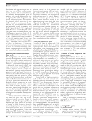 Position Statement

fenoﬁbrate and simvastatin did not re-         glucose control, or if the patient has         variable, and this variable response is
duce the rate of fatal cardiovascular          increased cardiovascular risk (e.g., multi-    poorly understood (307). Reduction of
events, nonfatal MI, or nonfatal stroke,       ple cardiovascular risk factors or long        CVD events with statins correlates very
as compared with simvastatin alone, in         duration of diabetes). Very little clinical    closely with LDL cholesterol lowering
patients with type 2 diabetes who were         trial evidence exists for type 2 diabetic      (279). If initial attempts to prescribe a
at high risk for CVD. Prespeciﬁed sub-         patients under the age 40 years, or for        statin leads to side effects, clinicians
group analyses suggested heterogeneity         type 1 diabetic patients of any age. In the    should attempt to ﬁnd a dose or alterna-
in treatment effects according to sex,         Heart Protection Study (lower age limit        tive statin that the patient can tolerate.
with a beneﬁt of combination therapy           40 years), the subgroup of ;600 patients       There is evidence for signiﬁcant LDL
for men and possible harm for women,           with type 1 diabetes had a reduction in        cholesterol lowering from even ex-
and a possible beneﬁt for patients with        risk proportionately similar to that of pa-    tremely low, less than daily, statin doses
both triglyceride level $204 mg/dL and         tients with type 2 diabetes, although not      (308). When maximally tolerated doses
HDL cholesterol level #34 mg/dL (298).         statistically signiﬁcant (282). Although       of statins fail to signiﬁcantly lower LDL
The AIM-HIGH trial randomized over             the data are not deﬁnitive, consideration      cholesterol (,30% reduction from the
3,000 patients (about one-third with di-       should be given to similar lipid-lowering      patient’s baseline), there is no strong ev-
abetes) with established CVD, low levels       goals in type 1 diabetic patients as in type   idence that combination therapy should
of HDL cholesterol, and triglyceride levels    2 diabetic patients, particularly if they      be used to achieve additional LDL cho-
of 150–400 mg/dL to statin therapy plus        have other cardiovascular risk factors.        lesterol lowering. Niacin, fenoﬁbrate,
extended release niacin or matching pla-                                                      ezetimibe, and bile acid sequestrants all
cebo. The trial was halted early due to lack   Alternative lipoprotein goals                  offer additional LDL cholesterol lowering
of efﬁcacy on the primary CVD outcome          Virtually all trials of statins and CVD        to statins alone, but without evidence
and a possible increase in ischemic stroke     outcome tested speciﬁc doses of statins        that such combination therapy for LDL
in those on combination therapy (299).         against placebo, other doses of statin, or     cholesterol lowering provides a signiﬁ-
Hence, combination lipid-lowering ther-        other statins, rather than aiming for spe-     cant increment in CVD risk reduction
apy cannot be broadly recommended.             ciﬁc LDL cholesterol goals (301). Placebo-     over statin therapy alone.
                                               controlled trials generally achieved LDL
Dyslipidemia treatment and target              cholesterol reductions of 30–40% from          Treatment of other lipoprotein frac-
lipid levels                                   baseline. Hence, LDL cholesterol lower-        tions or targets
For most patients with diabetes, the ﬁrst      ing of this magnitude is an acceptable out-    Hypertriglyceridemia should be ad-
priority of dyslipidemia therapy (unless       come for patients who cannot reach LDL         dressed with dietary and lifestyle changes.
severe hypertriglyceridemia with risk of       cholesterol goals due to severe baseline       Severe hypertriglyceridemia (.1,000
pancreatitis is the immediate issue) is to     elevations in LDL cholesterol and/or in-       mg/dL) may warrant immediate pharma-
lower LDL cholesterol to a target goal of      tolerance of maximal, or any, statin doses.    cological therapy (ﬁbric acid derivative,
,100 mg/dL (2.60 mmol/L) (300). Life-          Additionally for those with baseline LDL       niacin, or ﬁsh oil) to reduce the risk of
style intervention, including MNT, in-         cholesterol minimally above 100 mg/dL,         acute pancreatitis. In the absence of se-
creased physical activity, weight loss,        prescribing statin therapy to lower LDL        vere hypertriglyceridemia, therapy target-
and smoking cessation, may allow some          cholesterol about 30–40% from baseline         ing HDL cholesterol or triglycerides lacks
patients to reach lipid goals. Nutrition in-   is probably more effective than prescrib-      the strong evidence base of statin therapy.
tervention should be tailored according to     ing just enough to get LDL cholesterol         If the HDL cholesterol is ,40 mg/dL and
each patient’s age, type of diabetes, phar-    slightly below 100 mg/dL.                      the LDL cholesterol is between 100 and
macological treatment, lipid levels, and            Clinical trials in high-risk patients,    129 mg/dL, a ﬁbrate or niacin might be
other medical conditions and should fo-        such as those with acute coronary syn-         used, especially if a patient is intolerant to
cus on the reduction of saturated fat, cho-    dromes or previous cardiovascular events       statins. Niacin is the most effective drug
lesterol, and trans unsaturated fat intake     (302–304), have demonstrated that more         for raising HDL cholesterol. It can signif-
and increases in n-3 fatty acids, viscous      aggressive therapy with high doses of sta-     icantly increase blood glucose at high doses,
ﬁber (such as in oats, legumes, citrus),       tins to achieve an LDL cholesterol of ,70      but at modest doses (750–2,000 mg/day)
and plant stanols/sterols. Glycemic con-       mg/dL led to a signiﬁcant reduction in         signiﬁcant improvements in LDL choles-
trol can also beneﬁcially modify plasma        further events. Therefore, a reduction in      terol, HDL cholesterol, and triglyceride
lipid levels, particularly in patients with    LDL cholesterol to a goal of ,70 mg/dL is      levels are accompanied by only modest
very high triglycerides and poor glycemic      an option in very high-risk diabetic pa-       changes in glucose that are generally ame-
control.                                       tients with overt CVD (305). Some ex-          nable to adjustment of diabetes therapy
     In those with clinical CVD or over age    perts recommend a greater focus on             (299,309,310).
40 years with other CVD risk factors,          non–HDL cholesterol, apolipoprotein B               Table 10 summarizes common treat-
pharmacological treatment should be            (apoB), or lipoprotein particle measure-       ment goals for A1C, blood pressure, and
added to lifestyle therapy regardless of       ments to assess residual CVD risk in           LDL cholesterol.
baseline lipid levels. Statins are the drugs   statin-treated patients who are likely to
of choice for LDL cholesterol lowering         have small LDL particles, such as people
and cardioprotection. In patients other        with diabetes (306), but it is unclear         3. Antiplatelet agents
than those described above, statin treat-      whether clinical management would              Recommendations
ment should be considered if there is an       change with these measurements.                c Consider aspirin therapy (75–162
inadequate LDL cholesterol response to              In individual patients, LDL choles-         mg/day) as a primary prevention strategy
lifestyle modiﬁcations and improved            terol lowering with statins is highly            in those with type 1 or type 2 diabetes

S32     DIABETES CARE, VOLUME 36, SUPPLEMENT 1, JANUARY 2013                                                       care.diabetesjournals.org
 