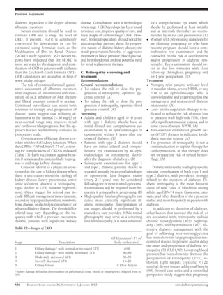 Position Statement

diabetes, regardless of the degree of urine           disease. Consultation with a nephrologist               for a comprehensive eye exam, which
albumin excretion.                                    when stage 4 CKD develops has been found                should be performed at least initially
      Serum creatinine should be used to              to reduce cost, improve quality of care, and            and at intervals thereafter as recom-
estimate GFR and to stage the level of                keep people off dialysis longer (364). How-             mended by an eye care professional. (E)
CKD, if present. eGFR is commonly                     ever, nonrenal specialists should not delay           c Women with pre-existing diabetes who
coreported by laboratories or can be                  educating their patients about the progres-             are planning pregnancy or who have
estimated using formulae such as the                  sive nature of diabetic kidney disease; the             become pregnant should have a com-
Modiﬁcation of Diet in Renal Disease                  renal preservation beneﬁts of aggressive                prehensive eye examination and be
(MDRD) study equation (362). Recent re-               treatment of blood pressure, blood glucose,             counseled on the risk of development
ports have indicated that the MDRD is                 and hyperlipidemia; and the potential need              and/or progression of diabetic reti-
more accurate for the diagnosis and strat-            for renal replacement therapy.                          nopathy. Eye examination should oc-
iﬁcation of CKD in patients with diabetes                                                                     cur in the ﬁrst trimester with close
than the Cockcroft-Gault formula (363).               C. Retinopathy screening and                            follow-up throughout pregnancy and
GFR calculators are available at http://              treatment                                               for 1 year postpartum. (B)
www.nkdep.nih.gov.                                    Recommendations                                       Treatment
      The role of continued annual quanti-            General recommendations                               c Promptly refer patients with any level
tative assessment of albumin excretion                c To reduce the risk or slow the pro-                   of macular edema, severe NPDR, or any
after diagnosis of albuminuria and insti-                gression of retinopathy, optimize gly-               PDR to an ophthalmologist who is
tution of ACE inhibitor or ARB therapy                   cemic control. (A)                                   knowledgeable and experienced in the
and blood pressure control is unclear.                c To reduce the risk or slow the pro-                   management and treatment of diabetic
Continued surveillance can assess both                   gression of retinopathy, optimize blood              retinopathy. (A)
response to therapy and progression of                   pressure control. (A)                              c Laser photocoagulation therapy is in-
disease. Some suggest that reducing al-               Screening                                               dicated to reduce the risk of vision loss
buminuria to the normal (,30 mg/g) or                 c Adults and children aged $10 years                    in patients with high-risk PDR, clini-
near-normal range may improve renal                      with type 1 diabetes should have an                  cally signiﬁcant macular edema, and in
and cardiovascular prognosis, but this ap-               initial dilated and comprehensive eye                some cases of severe NPDR. (A)
proach has not been formally evaluated in                examination by an ophthalmologist or               c Anti–vascular endothelial growth fac-
prospective trials.                                      optometrist within 5 years after the                 tor (VEGF) therapy is indicated for di-
      Complications of kidney disease cor-               onset of diabetes. (B)                               abetic macular edema. (A)
relate with level of kidney function. When            c Patients with type 2 diabetes should                c The presence of retinopathy is not a
the eGFR is ,60 mL/min/1.73 m2, screen-                  have an initial dilated and compre-                  contraindication to aspirin therapy for
ing for complications of CKD is indicated                hensive eye examination by an oph-                   cardioprotection, as this therapy does
(Table 13). Early vaccination against hepa-              thalmologist or optometrist shortly                  not increase the risk of retinal hemor-
titis B is indicated in patients likely to prog-         after the diagnosis of diabetes. (B)                 rhage. (A)
ress to end-stage kidney disease.                     c Subsequent examinations for type 1
      Consider referral to a physician expe-             and type 2 diabetic patients should be                 Diabetic retinopathy is a highly speciﬁc
rienced in the care of kidney disease when               repeated annually by an ophthalmologist            vascular complication of both type 1 and
there is uncertainty about the etiology of               or optometrist. Less frequent exams                type 2 diabetes, with prevalence strongly
kidney disease (heavy proteinuria, active                (every 2–3 years) may be considered                related to the duration of diabetes. Di-
urine sediment, absence of retinopathy,                  following one or more normal eye exams.            abetic retinopathy is the most frequent
rapid decline in GFR, resistant hyperten-                Examinations will be required more fre-            cause of new cases of blindness among
sion). Other triggers for referral may in-               quently if retinopathy is progressing. (B)         adults aged 20–74 years. Glaucoma, cata-
clude difﬁcult management issues (anemia,             c High-quality fundus photographs can                 racts, and other disorders of the eye occur
secondary hyperparathyroidism, metabolic                 detect most clinically signiﬁcant di-              earlier and more frequently in people with
bone disease, or electrolyte disturbance) or             abetic retinopathy. Interpretation of              diabetes.
advanced kidney disease. The threshold for               the images should be performed by a                     In addition to duration of diabetes,
referral may vary depending on the fre-                  trained eye care provider. While retinal           other factors that increase the risk of, or
quency with which a provider encounters                  photography may serve as a screening               are associated with, retinopathy include
diabetic patients with signiﬁcant kidney                 tool for retinopathy, it is not a substitute       chronic hyperglycemia (365), nephrop-
                                                                                                            athy (366), and hypertension (367). In-
Table 12dStages of CKD                                                                                      tensive diabetes management with the
                                                                                                            goal of achieving near-normoglycemia
                                                                               GFR (mL/min/1.73 m2          has been shown in large prospective ran-
Stage                               Description                                 body surface area)          domized studies to prevent and/or delay
                                                                                                            the onset and progression of diabetic ret-
1               Kidney damage* with normal or increased GFR                            $90                  inopathy (71,83,84,90). Lowering blood
2               Kidney damage* with mildly decreased GFR                              60–89                 pressure has been shown to decrease the
3               Moderately decreased GFR                                              30–59                 progression of retinopathy (255), al-
4               Severely decreased GFR                                                15–29                 though tight targets (systolic ,120
5               Kidney failure                                                     ,15 or dialysis          mmHg) do not impart additional beneﬁt
*Kidney damage deﬁned as abnormalities on pathological, urine, blood, or imaging tests. Adapted from ref.   (90). Several case series and a controlled
359.                                                                                                        prospective study suggest that pregnancy

S36      DIABETES CARE, VOLUME 36, SUPPLEMENT 1, JANUARY 2013                                                                   care.diabetesjournals.org
 