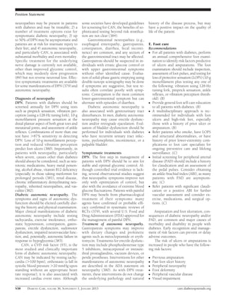 Position Statement

neuropathies may be present in patients        some societies have developed guidelines      history of the disease process, but may
with diabetes and may be treatable; 2) a       for screening for CAN, the beneﬁts of so-     have a positive impact on the quality of
number of treatment options exist for          phisticated testing beyond risk stratiﬁca-    life of the patient.
symptomatic diabetic neuropathy; 3) up         tion are not clear (384).
to 50% of DPN may be asymptomatic and               Gastrointestinal neuropathies (e.g.,
patients are at risk for insensate injury to   esophageal enteropathy, gastroparesis,        E. Foot care
their feet; and 4) autonomic neuropathy,       constipation, diarrhea, fecal inconti-        Recommendations
and particularly CAN, is associated with       nence) are common, and any section of         c For all patients with diabetes, perform
substantial morbidity and even mortality.      the gastrointestinal tract may be affected.     an annual comprehensive foot exami-
Speciﬁc treatment for the underlying           Gastroparesis should be suspected in in-        nation to identify risk factors predictive
nerve damage is currently not available,       dividuals with erratic glucose control or       of ulcers and amputations. The foot
other than improved glycemic control,          with upper gastrointestinal symptoms            examination should include inspection,
which may modestly slow progression            without other identiﬁed cause. Evalua-          assessment of foot pulses, and testing for
(89) but not reverse neuronal loss. Effec-     tion of solid-phase gastric emptying using      loss of protective sensation (LOPS) (10-g
tive symptomatic treatments are available      double-isotope scintigraphy may be done         monoﬁlament plus testing any one of
for some manifestations of DPN (379) and       if symptoms are suggestive, but test re-        the following: vibration using 128-Hz
autonomic neuropathy.                          sults often correlate poorly with symp-         tuning fork, pinprick sensation, ankle
                                               toms. Constipation is the most common           reﬂexes, or vibration perception thresh-
Diagnosis of neuropathy                        lower-gastrointestinal symptom but can          old). (B)
DPN. Patients with diabetes should be          alternate with episodes of diarrhea.          c Provide general foot self-care education
screened annually for DPN using tests               Diabetic autonomic neuropathy is           to all patients with diabetes. (B)
such as pinprick sensation, vibration per-     also associated with genitourinary tract      c A multidisciplinary approach is rec-
ception (using a 128-Hz tuning fork), 10-g     disturbances. In men, diabetic autonomic        ommended for individuals with foot
monoﬁlament pressure sensation at the          neuropathy may cause erectile dysfunc-          ulcers and high-risk feet, especially
distal plantar aspect of both great toes and   tion and/or retrograde ejaculation. Eval-       those with a history of prior ulcer or
metatarsal joints, and assessment of ankle     uation of bladder dysfunction should be         amputation. (B)
reﬂexes. Combinations of more than one         performed for individuals with diabetes       c Refer patients who smoke, have LOPS
test have .87% sensitivity in detecting        who have recurrent urinary tract infec-         and structural abnormalities, or have
DPN. Loss of 10-g monoﬁlament percep-          tions, pyelonephritis, incontinence, or a       history of prior lower-extremity com-
tion and reduced vibration perception          palpable bladder.                               plications to foot care specialists for
predict foot ulcers (380). Importantly, in                                                     ongoing preventive care and lifelong
patients with neuropathy, particularly         Symptomatic treatments                          surveillance. (C)
when severe, causes other than diabetes        DPN. The ﬁrst step in management of           c Initial screening for peripheral arterial
should always be considered, such as neu-      patients with DPN should be to aim for          disease (PAD) should include a history
rotoxic medications, heavy metal poison-       stable and optimal glycemic control. Al-        for claudication and an assessment of
ing, alcohol abuse, vitamin B12 deﬁciency      though controlled trial evidence is lack-       the pedal pulses. Consider obtaining
(especially in those taking metformin for      ing, several observational studies suggest      an ankle-brachial index (ABI), as many
prolonged periods (381), renal disease,        that neuropathic symptoms improve not           patients with PAD are asymptom-
chronic inﬂammatory demyelinating neu-         only with optimization of control, but          atic. (C)
ropathy, inherited neuropathies, and vas-      also with the avoidance of extreme blood      c Refer patients with signiﬁcant claudi-
culitis (382).                                 glucose ﬂuctuations. Patients with painful      cation or a positive ABI for further
Diabetic autonomic neuropathy. The             DPN may beneﬁt from pharmacological             vascular assessment and consider ex-
symptoms and signs of autonomic dys-           treatment of their symptoms: many               ercise, medications, and surgical op-
function should be elicited carefully dur-     agents have conﬁrmed or probable efﬁ-           tions. (C)
ing the history and physical examination.      cacy conﬁrmed in systematic reviews of
Major clinical manifestations of diabetic      RCTs (379), with several U.S. Food and            Amputation and foot ulceration, con-
autonomic neuropathy include resting           Drug Administration (FDA)-approved for        sequences of diabetic neuropathy and/or
tachycardia, exercise intolerance, ortho-      the management of painful DPN.                PAD, are common and major causes of
static hypotension, constipation, gastro-      Treatment of autonomic neuropathy.            morbidity and disability in people with
paresis, erectile dysfunction, sudomotor       Gastroparesis symptoms may improve            diabetes. Early recognition and manage-
dysfunction, impaired neurovascular func-      with dietary changes and prokinetic           ment of risk factors can prevent or delay
tion, and, potentially, autonomic failure in   agents such as metoclopramide or eryth-       adverse outcomes.
response to hypoglycemia (383).                romycin. Treatments for erectile dysfunc-         The risk of ulcers or amputations is
     CAN, a CVD risk factor (93), is the       tion may include phosphodiesterase type       increased in people who have the follow-
most studied and clinically important          5 inhibitors, intracorporeal or intraure-     ing risk factors:
form of diabetic autonomic neuropathy.         thral prostaglandins, vacuum devices, or
CAN may be indicated by resting tachy-         penile prostheses. Interventions for other    c   Previous amputation
cardia (.100 bpm), orthostasis (a fall in      manifestations of autonomic neuropathy        c   Past foot ulcer history
systolic blood pressure .20 mmHg upon          are described in the ADA statement on         c   Peripheral neuropathy
standing without an appropriate heart          neuropathy (380). As with DPN treat-          c   Foot deformity
rate response); it is also associated with     ments, these interventions do not change      c   Peripheral vascular disease
increased cardiac event rates. Although        the underlying pathology and natural          c   Visual impairment

S38     DIABETES CARE, VOLUME 36, SUPPLEMENT 1, JANUARY 2013                                                     care.diabetesjournals.org
 