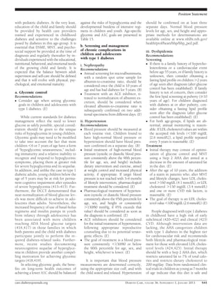 Position Statement

with pediatric diabetes. At the very least,    against the risks of hypoglycemia and the        should be conﬁrmed on at least three
education of the child and family should       developmental burdens of intensive regi-         separate days. Normal blood pressure
be provided by health care providers           mens in children and youth. Age-speciﬁc          levels for age, sex, and height and appro-
trained and experienced in childhood           glycemic and A1C goals are presented in          priate methods for determinations are
diabetes and sensitive to the challenges       Table 15.                                        available online at www.nhlbi.nih.gov/
posed by diabetes in this age-group. It is                                                      health/prof/heart/hbp/hbp_ped.pdf.
essential that DSME, MNT, and psycho-          b. Screening and management
social support be provided at the time of      of chronic complications in                      iii. Dyslipidemia
diagnosis and regularly thereafter by in-      children and adolescents                         Recommendations
dividuals experienced with the educational,    with type 1 diabetes                             Screening
nutritional, behavioral, and emotional needs   i. Nephropathy                                   c If there is a family history of hypercho-
of the growing child and family. It is         Recommendations                                     lesterolemia or a cardiovascular event
expected that the balance between adult        c Annual screening for microalbuminuria,
                                                                                                   before age 55 years, or if family history is
supervision and self-care should be deﬁned        with a random spot urine sample for              unknown, then consider obtaining a
and that it will evolve with physical, psy-       albumin-to-creatinine ratio, should be           fasting lipid proﬁle on children .2 years
chological, and emotional maturity.               considered once the child is 10 years of         of age soon after diagnosis (after glucose
                                                  age and has had diabetes for 5 years. (B)        control has been established). If family
a. Glycemic control                            c Treatment with an ACE inhibitor, ti-
                                                                                                   history is not of concern, then consider
Recommendations                                   trated to normalization of albumin ex-           the ﬁrst lipid screening at puberty ($10
c Consider age when setting glycemic                                                               years of age). For children diagnosed
                                                  cretion, should be considered when
   goals in children and adolescents with         elevated albumin-to-creatinine ratio is          with diabetes at or after puberty, con-
   type 1 diabetes. (E)                           subsequently conﬁrmed on two addi-               sider obtaining a fasting lipid proﬁle
                                                  tional specimens from different days. (E)        soon after the diagnosis (after glucose
    While current standards for diabetes                                                           control has been established). (E)
management reﬂect the need to lower            ii. Hypertension                                 c For both age-groups, if lipids are ab-
glucose as safely possible, special consid-    Recommendations                                     normal, annual monitoring is reason-
eration should be given to the unique          c Blood pressure should be measured at              able. If LDL cholesterol values are within
risks of hypoglycemia in young children.          each routine visit. Children found to            the accepted risk levels (,100 mg/dL
Glycemic goals may need to be modiﬁed             have high-normal blood pressure or               [2.6 mmol/L]), a lipid proﬁle repeated
to take into account the fact that most           hypertension should have blood pres-             every 5 years is reasonable. (E)
children ,6 or 7 years of age have a form         sure conﬁrmed on a separate day. (B)          Treatment
of “hypoglycemic unawareness,” includ-         c Initial treatment of high-normal blood         c Initial therapy may consist of optimi-
ing immaturity and a relative inability to        pressure (systolic or diastolic blood pres-      zation of glucose control and MNT
recognize and respond to hypoglycemic             sure consistently above the 90th percen-         using a Step 2 AHA diet aimed at a
symptoms, placing them at greater risk            tile for age, sex, and height) includes          decrease in the amount of saturated fat
for severe hypoglycemia and its sequelae.         dietary intervention and exercise, aimed         in the diet. (E)
In addition, and unlike the case in type 1        at weight control and increased physical      c After the age of 10 years, the addition
diabetic adults, young children below the         activity, if appropriate. If target blood        of a statin in patients who, after MNT
age of 5 years may be at risk for perma-          pressure is not reached with 3–6 months          and lifestyle changes, have LDL choles-
nent cognitive impairment after episodes          of lifestyle intervention, pharmacological       terol .160 mg/dL (4.1 mmol/L), or LDL
of severe hypoglycemia (413–415). Fur-            treatment should be considered. (E)              cholesterol .130 mg/dL (3.4 mmol/L)
thermore, the DCCT demonstrated that           c Pharmacological treatment of hyperten-            and one or more CVD risk factors, is
near-normalization of blood glucose lev-          sion (systolic or diastolic blood pressure       reasonable. (E)
els was more difﬁcult to achieve in ado-          consistently above the 95th percentile for    c The goal of therapy is an LDL choles-
lescents than adults. Nevertheless, the           age, sex, and height or consistently             terol value ,100 mg/dL (2.6 mmol/L). (E)
increased frequency of use of basal-bolus         .130/80 mmHg, if 95% exceeds that
regimens and insulin pumps in youth               value) should be considered as soon as             People diagnosed with type 1 diabetes
from infancy through adolescence has              the diagnosis is conﬁrmed. (E)                in childhood have a high risk of early
been associated with more children             c ACE inhibitors should be considered            subclinical (420–422) and clinical (423)
reaching ADA blood glucose targets                for the initial treatment of hypertension,    CVD. Although intervention data are
(416,417) in those families in which              following appropriate reproductive            lacking, the AHA categorizes children
both parents and the child with diabetes          counseling due to its potential terato-       with type 1 diabetes in the highest tier
participate jointly to perform the re-            genic effects. (E)                            for cardiovascular risk and recommends
quired diabetes-related tasks. Further-        c The goal of treatment is a blood pres-         both lifestyle and pharmacological treat-
more, recent studies documenting                  sure consistently ,130/80 or below            ment for those with elevated LDL choles-
neurocognitive sequelae of hyperglyce-            the 90th percentile for age, sex, and         terol levels (424,425). Initial therapy
mia in children provide another compel-           height, whichever is lower. (E)               should be with a Step 2 AHA diet, which
ling motivation for achieving glycemic                                                          restricts saturated fat to 7% of total calo-
targets (418,419).                                 It is important that blood pressure          ries and restricts dietary cholesterol to
     In selecting glycemic goals, the bene-    measurements are determined correctly,           200 mg/day. Data from randomized clin-
ﬁts on long-term health outcomes of            using the appropriate size cuff, and with        ical trials in children as young as 7 months
achieving a lower A1C should be balanced       the child seated and relaxed. Hypertension       of age indicate that this diet is safe and

care.diabetesjournals.org                                                       DIABETES CARE, VOLUME 36, SUPPLEMENT 1, JANUARY 2013      S41
 