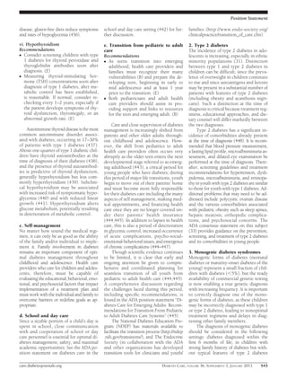 Position Statement

disease, gluten-free diets reduce symptoms     school and day care setting (442) for fur-       families (http://www.endo-society.org/
and rates of hypoglycemia (436).               ther discussion.                                 clinicalpractice/transition_of_care.cfm).

vi. Hypothyroidism                             e. Transition from pediatric to adult            2. Type 2 diabetes
Recommendations                                care                                             The incidence of type 2 diabetes in ado-
c Consider screening children with type        Recommendations                                  lescents is increasing, especially in ethnic
   1 diabetes for thyroid peroxidase and       c As teens transition into emerging              minority populations (31). Distinction
   thyroglobulin antibodies soon after            adulthood, health care providers and          between type 1 and type 2 diabetes in
   diagnosis. (E)                                 families must recognize their many            children can be difﬁcult, since the preva-
c Measuring thyroid-stimulating hor-              vulnerabilities (B) and prepare the de-       lence of overweight in children continues
   mone (TSH) concentrations soon after           veloping teen, beginning in early to          to rise and since autoantigens and ketosis
   diagnosis of type 1 diabetes, after me-        mid adolescence and at least 1 year           may be present in a substantial number of
   tabolic control has been established,          prior to the transition. (E)                  patients with features of type 2 diabetes
   is reasonable. If normal, consider re-      c Both pediatricians and adult health            (including obesity and acanthosis nigri-
   checking every 1–2 years, especially if        care providers should assist in pro-          cans). Such a distinction at the time of
   the patient develops symptoms of thy-          viding support and links to resources         diagnosis is critical because treatment reg-
   roid dysfunction, thyromegaly, or an           for the teen and emerging adult. (B)          imens, educational approaches, and die-
   abnormal growth rate. (E)                                                                    tary counsel will differ markedly between
                                                    Care and close supervision of diabetes      the two diagnoses.
    Autoimmune thyroid disease is the most     management is increasingly shifted from               Type 2 diabetes has a signiﬁcant in-
common autoimmune disorder associ-             parents and other older adults through-          cidence of comorbidities already present
ated with diabetes, occurring in 17–30%        out childhood and adolescence. How-              at the time of diagnosis (448). It is recom-
of patients with type 1 diabetes (437).        ever, the shift from pediatrics to adult         mended that blood pressure measurement,
About one-quarter of type 1 diabetic chil-     health care providers often occurs very          a fasting lipid proﬁle, microalbuminuria as-
dren have thyroid autoantibodies at the        abruptly as the older teen enters the next       sessment, and dilated eye examination be
time of diagnosis of their diabetes (438),     developmental stage referred to as emerg-        performed at the time of diagnosis. There-
and the presence of thyroid autoantibod-       ing adulthood (443), a critical period for       after, screening guidelines and treatment
ies is predictive of thyroid dysfunction,      young people who have diabetes; during           recommendations for hypertension, dysli-
generally hypothyroidism but less com-         this period of major life transitions, youth     pidemia, microalbuminuria, and retinopa-
monly hyperthyroidism (439). Subclini-         begin to move out of their parents’ home         thy in youth with type 2 diabetes are similar
cal hypothyroidism may be associated           and must become more fully responsible           to those for youth with type 1 diabetes. Ad-
with increased risk of symptomatic hypo-       for their diabetes care including the many       ditional problems that may need to be ad-
glycemia (440) and with reduced linear         aspects of self management, making med-          dressed include polycystic ovarian disease
growth (441). Hyperthyroidism alters           ical appointments, and ﬁnancing health           and the various comorbidities associated
glucose metabolism, potentially resulting      care once they are no longer covered un-         with pediatric obesity such as sleep apnea,
in deterioration of metabolic control.         der their parents’ health insurance              hepatic steatosis, orthopedic complica-
                                               (444,445). In addition to lapses in health       tions, and psychosocial concerns. The
c. Self-management                             care, this is also a period of deterioration     ADA consensus statement on this subject
No matter how sound the medical regi-          in glycemic control, increased occurrence        (33) provides guidance on the prevention,
men, it can only be as good as the ability     of acute complications, psycho-social-           screening, and treatment of type 2 diabetes
of the family and/or individual to imple-      emotional-behavioral issues, and emergence       and its comorbidities in young people.
ment it. Family involvement in diabetes        of chronic complications (444–447).
remains an important component of opti-             Though scientiﬁc evidence continues         3. Monogenic diabetes syndromes
mal diabetes management throughout             to be limited, it is clear that early and        Monogenic forms of diabetes (neonatal
childhood and adolescence. Health care         ongoing attention be given to compre-            diabetes or maturity-onset diabetes of the
providers who care for children and adoles-    hensive and coordinated planning for             young) represent a small fraction of chil-
cents, therefore, must be capable of           seamless transition of all youth from            dren with diabetes (,5%), but the ready
evaluating the educational, behavioral, emo-   pediatric to adult health care (444,445).        availability of commercial genetic testing
tional, and psychosocial factors that impact   A comprehensive discussion regarding             is now enabling a true genetic diagnosis
implementation of a treatment plan and         the challenges faced during this period,         with increasing frequency. It is important
must work with the individual and family to    including speciﬁc recommendations, is            to correctly diagnose one of the mono-
overcome barriers or redeﬁne goals as ap-      found in the ADA position statement “Di-         genic forms of diabetes, as these children
propriate.                                     abetes Care for Emerging Adults: Recom-          may be incorrectly diagnosed with type 1
                                               mendations for Transition From Pediatric         or type 2 diabetes, leading to nonoptimal
d. School and day care                         to Adult Diabetes Care Systems” (445).           treatment regimens and delays in diag-
Since a sizable portion of a child’s day is         The National Diabetes Education Pro-        nosing other family members.
spent in school, close communication           gram (NDEP) has materials available to                The diagnosis of monogenic diabetes
with and cooperation of school or day          facilitate the transition process (http://ndep   should be considered in the following
care personnel is essential for optimal di-    .nih.gov/transitions/), and The Endocrine        settings: diabetes diagnosed within the
abetes management, safety, and maximal         Society (in collaboration with the ADA           ﬁrst 6 months of life; in children with
academic opportunities. See the ADA po-        and other organizations has developed            strong family history of diabetes but with-
sition statement on diabetes care in the       transition tools for clinicians and youth/       out typical features of type 2 diabetes

care.diabetesjournals.org                                                       DIABETES CARE, VOLUME 36, SUPPLEMENT 1, JANUARY 2013     S43
 
