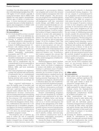 Position Statement

(nonobese, low-risk ethnic group); in chil-    participated in preconception diabetes          number may be relatively or absolutely
dren with mild fasting hyperglycemia (100–     care programs and women who initiated           contraindicated during pregnancy. Sta-
150 mg/dL [5.5–8.5 mmol]), especially if       intensive diabetes management after they        tins are category X (contraindicated for
young and nonobese; and in children with       were already pregnant. The preconcep-           use in pregnancy) and should be discon-
diabetes but with negative autoantibodies      tion care programs were multidisciplinary       tinued before conception, as should ACE
without signs of obesity or insulin resis-     and designed to train patients in diabetes      inhibitors (450). ARBs are category C
tance. A recent international consensus        self-management with diet, intensiﬁed           (risk cannot be ruled out) in the ﬁrst tri-
document discusses in further detail the di-   insulin therapy, and SMBG. Goals were           mester but category D (positive evidence
agnosis and management of children with        set to achieve normal blood glucose con-        of risk) in later pregnancy and should
monogenic forms of diabetes (449).             centrations, and .80% of subjects ach-          generally be discontinued before preg-
                                               ieved normal A1C concentrations before          nancy. Since many pregnancies are un-
B. Preconception care                          they became pregnant. In all ﬁve studies,       planned, health care professionals caring
Recommendations                                the incidence of major congenital malfor-       for any woman of childbearing potential
c A1C levels should be as close to normal      mations in women who participated in            should consider the potential risks and
  as possible (,7%) in an individual pa-       preconception care (range 1.0–1.7% of           beneﬁts of medications that are contrain-
  tient before conception is attempted. (B)    infants) was much lower than the inci-          dicated in pregnancy. Women using med-
c Starting at puberty, preconception           dence in women who did not participate          ications such as statins or ACE inhibitors
  counseling should be incorporated in         (range 1.4–10.9% of infants) (106). One         need ongoing family planning counsel-
  the routine diabetes clinic visit for all    limitation of these studies is that partici-    ing. Among the oral antidiabetic agents,
  women of childbearing potential. (C)         pation in preconception care was self-          metformin and acarbose are classiﬁed as
c Women with diabetes who are con-             selected rather than randomized. Thus,          category B (no evidence of risk in hu-
  templating pregnancy should be eval-         it is impossible to be certain that the lower   mans) and all others as category C. Poten-
  uated and, if indicated, treated for         malformation rates resulted fully from          tial risks and beneﬁts of oral antidiabetic
  diabetic retinopathy, nephropathy,           improved diabetes care. Nonetheless,            agents in the preconception period must
  neuropathy, and CVD. (B)                     the evidence supports the concept that          be carefully weighed, recognizing that
c Medications used by such women               malformations can be reduced or preven-         data are insufﬁcient to establish the safety
  should be evaluated prior to conception,     ted by careful management of diabetes be-       of these agents in pregnancy.
  since drugs commonly used to treat di-       fore pregnancy.                                      For further discussion of preconcep-
  abetes and its complications may be                Planned pregnancies greatly facilitate    tion care, see the ADA’s consensus state-
  contraindicated or not recommended in        preconception diabetes care. Unfortu-           ment on pre-existing diabetes and
  pregnancy, including statins, ACE in-        nately, nearly two-thirds of pregnancies        pregnancy (106) and the position state-
  hibitors, ARBs, and most noninsulin          in women with diabetes are unplanned,           ment (451) on this subject.
  therapies. (E)                               leading to a persistent excess of malfor-
c Since many pregnancies are unplanned,        mations in infants of diabetic mothers. To
  consider the potential risks and beneﬁts     minimize the occurrence of these devas-         C. Older adults
  of medications that are contraindicated      tating malformations, standard care for all     Recommendations
  in pregnancy in all women of child-          women with diabetes who have child-             c Older adults who are functional, cog-
  bearing potential and counsel women          bearing potential, beginning at the onset         nitively intact, and have signiﬁcant life
  using such medications accordingly. (E)      of puberty or at diagnosis, should include        expectancy should receive diabetes
                                               1) education about the risk of malforma-          care with goals similar to those de-
    Major congenital malformations re-         tions associated with unplanned pregnan-          veloped for younger adults. (E)
main the leading cause of mortality and        cies and poor metabolic control and 2)          c Glycemic goals for some older adults
serious morbidity in infants of mothers        use of effective contraception at all times,      might reasonably be relaxed, using in-
with type 1 and type 2 diabetes. Obser-        unless the patient has good metabolic             dividual criteria, but hyperglycemia
vational studies indicate that the risk of     control and is actively trying to conceive.       leading to symptoms or risk of acute
malformations increases continuously                 Women contemplating pregnancy               hyperglycemic complications should
with increasing maternal glycemia during       need to be seen frequently by a multidis-         be avoided in all patients. (E)
the ﬁrst 6–8 weeks of gestation, as deﬁned     ciplinary team experienced in the man-          c Other     cardiovascular risk factors
by ﬁrst-trimester A1C concentrations.          agement of diabetes before and during             should be treated in older adults with
There is no threshold for A1C values be-       pregnancy. The goals of preconception             consideration of the time frame of
low which risk disappears entirely. How-       care are to 1) involve and empower the            beneﬁt and the individual patient.
ever, malformation rates above the 1–2%        patient in the management of her diabe-           Treatment of hypertension is indicated
background rate of nondiabetic pregnan-        tes, 2) achieve the lowest A1C test results       in virtually all older adults, and lipid
cies appear to be limited to pregnancies in    possible without excessive hypoglycemia,          and aspirin therapy may beneﬁt those
which ﬁrst-trimester A1C concentrations        3) assure effective contraception until sta-      with life expectancy at least equal to the
are .1% above the normal range for a           ble and acceptable glycemia is achieved,          time frame of primary or secondary
nondiabetic pregnant woman.                    and 4) identify, evaluate, and treat long-        prevention trials. (E)
     Preconception care of diabetes ap-        term diabetes complications such as             c Screening for diabetes complications
pears to reduce the risk of congenital         retinopathy, nephropathy, neuropathy,             should be individualized in older
malformations. Five nonrandomized              hypertension, and CHD (106).                      adults, but particular attention should
studies compared rates of major malfor-              Among the drugs commonly used in            be paid to complications that would
mations in infants between women who           the treatment of patients with diabetes, a        lead to functional impairment. (E)

S44     DIABETES CARE, VOLUME 36, SUPPLEMENT 1, JANUARY 2013                                                       care.diabetesjournals.org
 