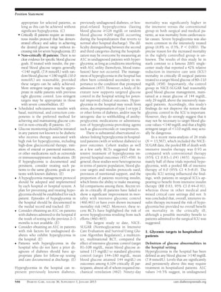 Position Statement

       appropriate for selected patients, as        previously undiagnosed diabetes, or hos-        mortality was signiﬁcantly higher in
       long as this can be achieved without         pital-related hyperglycemia (fasting            the intensive versus the conventional
       signiﬁcant hypoglycemia. (C)                 blood glucose $126 mg/dL or random              group in both surgical and medical pa-
    c Critically ill patients require an intrave-   blood glucose $200 mg/dL occurring              tients, as was mortality from cardiovascu-
      nous insulin protocol that has demon-         during the hospitalization that reverts to      lar causes. Severe hypoglycemia was also
      strated efﬁcacy and safety in achieving       normal after hospital discharge). The dif-      more common in the intensively treated
      the desired glucose range without in-         ﬁculty distinguishing between the second        group (6.8% vs. 0.5%, P , 0.001). The
      creasing risk for severe hypoglycemia. (E)    and third categories during the hospitali-      precise reason for the increased mortality
    c Non–critically ill patients: There is no      zation may be overcome by measuring an          in the tightly controlled group is un-
      clear evidence for speciﬁc blood glucose      A1C in undiagnosed patients with hyper-         known. The results of this study lie in
      goals. If treated with insulin, the pre-      glycemia, as long as conditions interfering     stark contrast to a famous 2001 single-
      meal blood glucose targets generally          with A1C utility (hemolysis, blood trans-       center study that reported a 42% relative
      ,140 mg/dL (7.8 mmol/L) with ran-             fusion) have not occurred. The manage-          reduction in intensive care unit (ICU)
      dom blood glucose ,180 mg/dL (10.0            ment of hyperglycemia in the hospital has       mortality in critically ill surgical patients
      mmol/L) are reasonable, provided              often been considered secondary in im-          treated to a target blood glucose of 80–110
      these targets can be safely achieved.         portance to the condition that prompted         mg/dL (458). Importantly, the control
      More stringent targets may be appro-          admission (457). However, a body of lit-        group in NICE-SUGAR had reasonably
      priate in stable patients with previous       erature now supports targeted glucose           good blood glucose management, main-
      tight glycemic control. Less stringent        control in the hospital setting for poten-      tained at a mean glucose of 144 mg/dL,
      targets may be appropriate in those           tial improved clinical outcomes. Hyper-         only 29 mg/dL above the intensively man-
      with severe comorbidities. (E)                glycemia in the hospital may result from        aged patients. Accordingly, this study’s
c   Scheduled subcutaneous insulin with             stress, decompensation of type 1 or type 2      ﬁndings do not disprove the notion that
    basal, nutritional, and correction com-         or other forms of diabetes, and/or may be       glycemic control in the ICU is important.
    ponents is the preferred method for             iatrogenic due to withholding of antihy-        However, they do strongly suggest that it
    achieving and maintaining glucose con-          perglycemic medications or administra-          may not be necessary to target blood glu-
    trol in non–critically ill patients. (C)        tion of hyperglycemia-provoking agents          cose values ,140 mg/dL and that a highly
c   Glucose monitoring should be initiated          such as glucocorticoids or vasopressors.        stringent target of ,110 mg/dL may actu-
    in any patient not known to be diabetic              There is substantial observational ev-     ally be dangerous.
    who receives therapy associated with            idence linking hyperglycemia in hospital-            In a recent meta-analysis of 26 trials
    high risk for hyperglycemia, including          ized patients (with or without diabetes) to     (N 5 13,567), which included the NICE-
    high-dose glucocorticoid therapy, initi-        poor outcomes. Cohort studies as well           SUGAR data, the pooled RR of death with
    ation of enteral or parenteral nutrition,       as a few early RCTs suggested that in-          intensive insulin therapy was 0.93 as
    or other medications such as octreotide         tensive treatment of hyperglycemia im-          compared with conventional therapy
    or immunosuppressive medications. (B)           proved hospital outcomes (457–459). In          (95% CI 0.83–1.04) (465). Approxi-
    If hyperglycemia is documented and              general, these studies were heterogeneous       mately half of these trials reported hypo-
    persistent, consider treating such pa-          in terms of patient population, blood glu-      glycemia, with a pooled RR of intensive
    tients to the same glycemic goals as pa-        cose targets and insulin protocols used,        therapy of 6.0 (95% CI 4.5–8.0). The
    tients with known diabetes. (E)                 provision of nutritional support, and the       speciﬁc ICU setting inﬂuenced the ﬁnd-
c   A hypoglycemia management protocol              proportion of patients receiving insulin,       ings, with patients in surgical ICUs ap-
    should be adopted and implemented               which limits the ability to make meaning-       pearing to beneﬁt from intensive insulin
    by each hospital or hospital system. A          ful comparisons among them. Recent tri-         therapy (RR 0.63, 95% CI 0.44–0.91),
    plan for preventing and treating hypo-          als in critically ill patients have failed to   whereas those in other medical and
    glycemia should be established for each         show a signiﬁcant improvement in mor-           mixed critical care settings did not. It
    patient. Episodes of hypoglycemia in            tality with intensive glycemic control          was concluded that, overall, intensive in-
    the hospital should be documented in            (460,461) or have even shown increased          sulin therapy increased the risk of hypo-
    the medial record and tracked. (E)              mortality risk (462). Moreover, these re-       glycemia but provided no overall beneﬁt
c   Consider obtaining an A1C on patients           cent RCTs have highlighted the risk of          on mortality in the critically ill,
    with diabetes admitted to the hospital if       severe hypoglycemia resulting from such         although a possible mortality beneﬁt to
    the result of testing in the previous 2–3       efforts (460–465).                              patients admitted to the surgical ICU was
    months is not available. (E)                         The largest study to date, NICE-           suggested.
c   Consider obtaining an A1C in patients           SUGAR (Normoglycaemia in Intensive
    with risk factors for undiagnosed di-           Care Evaluation and Survival Using Glu-         1. Glycemic targets in hospitalized
    abetes who exhibit hyperglycemia in             cose Algorithm Regulation), a multicen-         patients
    the hospital. (E)                               ter, multinational RCT, compared the
c   Patients with hyperglycemia in the              effect of intensive glycemic control (target    Deﬁnition of glucose abnormalities in
    hospital who do not have a prior di-            81–108 mg/dL, mean blood glucose at-            the hospital setting
    agnosis of diabetes should have ap-             tained 115 mg/dL) to standard glycemic          Hyperglycemia in the hospital has been
    propriate plans for follow-up testing           control (target 144–180 mg/dL, mean             deﬁned as any blood glucose .140 mg/dL
    and care documented at discharge. (E)           blood glucose attained 144 mg/dL) on            (7.8 mmol/L). Levels that are signiﬁcantly
                                                    outcomes among 6,104 critically ill par-        and persistently above this may require
Hyperglycemia in the hospital can re-               ticipants, almost all of whom required me-      treatment in hospitalized patients. A1C
present previously known diabetes,                  chanical ventilation (462). Ninety-day          values .6.5% suggest, in undiagnosed

S46       DIABETES CARE, VOLUME 36, SUPPLEMENT 1, JANUARY 2013                                                          care.diabetesjournals.org
 