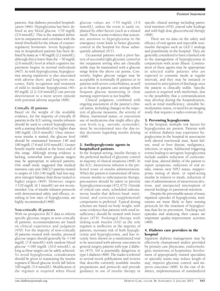 Position Statement

patients, that diabetes preceded hospitali-     glucose values are ,70 mg/dL (3.9               speciﬁc clinical settings including paren-
zation (466). Hypoglycemia has been de-         mmol/L), unless the event is easily ex-         teral nutrition (476), enteral tube feedings
ﬁned as any blood glucose ,70 mg/dL             plained by other factors (such as a missed      and with high dose glucocorticoid therapy
(3.9 mmol/L). This is the standard deﬁni-       meal). There is some evidence that system-      (468).
tion in outpatients and correlates with the     atic attention to hyperglycemia in the               There are no data on the safety and
initial threshold for the release of counter-   emergency room leads to better glycemic         efﬁcacy of oral agents and injectable non-
regulatory hormones. Severe hypoglyce-          control in the hospital for those subse-        insulin therapies such as GLP-1 analogs
mia in hospitalized patients has been de-       quently admitted (471).                         and pramlintide in the hospital. They are
ﬁned by many as ,40 mg/dL (2.2 mmol/L),              Occasional patients with a prior his-      generally considered to have a limited role
although this is lower than the ;50 mg/dL       tory of successful tight glycemic control in    in the management of hyperglycemia in
(2.8 mmol/L) level at which cognitive im-       the outpatient setting who are clinically       conjunction with acute illness. Continu-
pairment begins in normal individuals           stable may be maintained with a glucose         ation of these agents may be appropriate
(467). As with hyperglycemia, hypoglyce-        range below the above cut points. Con-          in selected stable patients who are
mia among inpatients is also associated         versely, higher glucose ranges may be           expected to consume meals at regular
with adverse short- and long-term out-          acceptable in terminally ill patients or in     intervals, and they may be initiated or
comes. Early recognition and treatment          patients with severe comorbidities, as well     resumed in anticipation of discharge once
of mild to moderate hypoglycemia (40–           as in those in patient care settings where      the patient is clinically stable. Speciﬁc
69 mg/dL [2.2–3.8 mmol/L]) can prevent          frequent glucose monitoring or close            caution is required with metformin, due
deterioration to a more severe episode          nursing supervision is not feasible.            to the possibility that a contraindication
with potential adverse sequelae (468).               Clinical judgment, combined with           may develop during the hospitalization,
                                                ongoing assessment of the patient’s clini-      such as renal insufﬁciency, unstable he-
Critically ill patients                         cal status, including changes in the trajec-    modynamic status, or need for an imaging
Based on the weight of the available            tory of glucose measures, the severity of       study that requires a radio-contrast dye.
evidence, for the majority of critically ill    illness, nutritional status, or concurrent
patients in the ICU setting, insulin infusion   use of medications that might affect glu-       3. Preventing hypoglycemia
should be used to control hyperglycemia,        cose levels (e.g., steroids, octreotide),       In the hospital, multiple risk factors for
with a starting threshold of no higher than     must be incorporated into the day-to-           hypoglycemia are present. Patients with
180 mg/dL (10.0 mmol/L). Once intrave-          day decisions regarding insulin dosing          or without diabetes may experience hy-
nous insulin is started, the glucose level      (468).                                          poglycemia in the hospital in association
should be maintained between 140 and                                                            with altered nutritional state, heart fail-
180 mg/dL (7.8 and 10.0 mmol/L). Greater        2. Antihyperglycemic agents in                  ure, renal or liver disease, malignancy,
beneﬁt maybe realized at the lower end of       hospitalized patients                           infection, or sepsis. Additional triggering
this range. Although strong evidence is         In the hospital setting, insulin therapy is     events leading to iatrogenic hypoglycemia
lacking, somewhat lower glucose targets         the preferred method of glycemic control        include sudden reduction of corticoste-
may be appropriate in selected patients.        in majority of clinical situations (468). In    roid dose, altered ability of the patient to
One small study suggested that medical          the ICU, intravenous infusion is the pre-       report symptoms, reduction of oral in-
intensive care unit (MICU) patients treated     ferred route of insulin administration.         take, emesis, new NPO status, inappro-
to targets of 120–140 mg/dL had less neg-       When the patient is transitioned off intra-     priate timing of short- or rapid-acting
ative nitrogen balance than those treated to    venous insulin to subcutaneous therapy,         insulin in relation to meals, reduction of
higher targets (469). However, targets          precautions should be taken to prevent          rate of administration of intravenous dex-
,110 mg/dL (6.1 mmol/L) are not recom-          hyperglycemia escape (472,473). Outside         trose, and unexpected interruption of
mended. Use of insulin infusion protocols       of critical care units, scheduled subcuta-      enteral feedings or parenteral nutrition.
with demonstrated safety and efﬁcacy, re-       neous insulin that delivers basal, nutri-            Despite the preventable nature of many
sulting in low rates of hypoglycemia, are       tional, and correction (supplemental)           inpatient episodes of hypoglycemia, insti-
highly recommended (468).                       components is preferred. Typical dosing         tutions are more likely to have nursing
                                                schemes are based on body weight, with          protocols for the treatment of hypoglyce-
Non–critically ill patients                     some evidence that patients with renal in-      mia than for its prevention. Tracking such
With no prospective RCT data to inform          sufﬁciency should be treated with lower         episodes and analyzing their causes are
speciﬁc glycemic targets in non–critically      doses (474). Prolonged therapy with             important quality-improvement activities
ill patients, recommendations are based         sliding-scale insulin (SSI) as the sole         (468).
on clinical experience and judgment             regimen is ineffective in the majority of
(470). For the majority of non–critically       patients, increases risk of both hypogly-       4. Diabetes care providers in the
ill patients treated with insulin, premeal      cemia and hyperglycemia, and has re-            hospital
glucose targets should generally be ,140        cently been shown in a randomized trial         Inpatient diabetes management may be
mg/dL (7.8 mmol/L) with random blood            to be associated with adverse outcomes in       effectively championed and/or provided
glucose ,180 mg/dL (10.0 mmol/L), as            general surgery patients with type 2 diabe-     by primary care physicians, endocrinolo-
long as these targets can be safely achieved.   tes (475). SSI is potentially dangerous in      gists, intensivists, or hospitalists. Involve-
To avoid hypoglycemia, consideration            type 1 diabetes (468). The reader is referred   ment of appropriately trained specialists
should be given to reassessing the insulin      to several recent publications and reviews      or specialty teams may reduce length of
regimen if blood glucose levels fall below      that describe currently available insulin       stay, improve glycemic control, and im-
100 mg/dL (5.6 mmol/L). Modiﬁcation of          preparations and protocols and provide          prove outcomes (468). In the care of di-
the regimen is required when blood              guidance in use of insulin therapy in           abetes, implementation of standardized

care.diabetesjournals.org                                                        DIABETES CARE, VOLUME 36, SUPPLEMENT 1, JANUARY 2013     S47
 