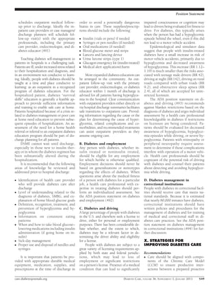 Position Statement

    schedules outpatient medical follow-           order to avoid a potentially dangerous         impaired consciousness or cognition may
    up prior to discharge. Ideally the in-         hiatus in care. These supplies/prescrip-       lead to drivers being evaluated for ﬁtness to
    patient care providers or case managers/       tions should include the following:            drive. For diabetes, this typically arises
    discharge planners will schedule fol-                                                         when the person has had a hypoglycemic
    low-up visit(s) with the appropriate           c   Insulin (vials or pens) if needed          episode behind the wheel, even if this did
    professionals, including the primary           c   Syringes or pen needles (if needed)        not lead to a motor vehicle accident.
    care provider, endocrinologist, and di-        c   Oral medications (if needed)                    Epidemiological and simulator data
    abetes educator (491).                         c   Blood glucose meter and strips             suggest that people with insulin-treated
                                                   c   Lancets and lancing device                 diabetes have a small increase in risk of
     Teaching diabetes self-management to          c   Urine ketone strips (type 1)               motor vehicle accidents, primarily due to
patients in hospitals is a challenging task.       c   Glucagon emergency kit (insulin-treated)   hypoglycemia and decreased awareness
Patients are ill, under increased stress related   c   Medical alert application/charm            of hypoglycemia. This increase (RR 1.12–
to their hospitalization and diagnosis, and                                                       1.19) is much smaller than the risks asso-
in an environment not conducive to learn-               More expanded diabetes education can      ciated with teenage male drivers (RR 42),
ing. Ideally, people with diabetes should be       be arranged in the community. An out-          driving at night (RR 142), driving on rural
taught at a time and place conducive to            patient follow-up visit with the primary       roads compared with urban roads (RR
learning: as an outpatient in a recognized         care provider, endocrinologist, or diabetes    9.2), and obstructive sleep apnea (RR
program of diabetes education. For the             educator within 1 month of discharge is        2.4), all of which are accepted for unre-
hospitalized patient, diabetes “survival           advised for all patients having hyperglyce-    stricted licensure.
skills” education is generally a feasible ap-      mia in the hospital. Clear communication            The ADA position statement on di-
proach to provide sufﬁcient information            with outpatient providers either directly or   abetes and driving (493) recommends
and training to enable safe care at home.          via hospital discharge summaries facilitates   against blanket restrictions based on the
Patients hospitalized because of a crisis re-      safe transitions to outpatient care. Provid-   diagnosis of diabetes and urges individual
lated to diabetes management or poor care          ing information regarding the cause or the     assessment by a health care professional
at home need education to prevent subse-           plan for determining the cause of hyper-       knowledgeable in diabetes if restrictions
quent episodes of hospitalization. An as-          glycemia, related complications and co-        on licensure are being considered. Pa-
sessment of the need for a home health             morbidities, and recommended treatments        tients should be evaluated for decreased
referral or referral to an outpatient diabetes     can assist outpatient providers as they        awareness of hypoglycemia, hypoglyce-
education program should be part of dis-           assume ongoing care.                           mia episodes while driving, or severe hy-
charge planning for all patients.                                                                 poglycemia. Patients with retinopathy or
     DSME cannot wait until discharge,             B. Diabetes and employment                     peripheral neuropathy require assess-
especially in those new to insulin ther-           Any person with diabetes, whether in-          ment to determine if those complications
apy or in whom the diabetes regimen has            sulin treated or noninsulin treated,           interfere with operation of a motor vehi-
been substantially altered during the              should be eligible for any employment          cle. Health care professionals should be
hospitalization.                                   for which he/she is otherwise qualiﬁed.        cognizant of the potential risk of driving
     It is recommended that the following          Employment decisions should never be           with diabetes and counsel their patients
areas of knowledge be reviewed and                 based on generalizations or stereotypes        about detecting and avoiding hypoglyce-
addressed prior to hospital discharge:             regarding the effects of diabetes. When        mia while driving.
                                                   questions arise about the medical ﬁtness
c   Identiﬁcation of health care provider          of a person with diabetes for a particular     D. Diabetes management in
    who will provide diabetes care after           job, a health care professional with ex-       correctional institutions
    discharge                                      pertise in treating diabetes should per-       People with diabetes in correctional facil-
c   Level of understanding related to the          form an individualized assessment. See         ities should receive care that meets na-
    diagnosis of diabetes, SMBG, and ex-           the ADA position statement on diabetes         tional standards. Because it is estimated
    planation of home blood glucose goals          and employment (492).                          that nearly 80,000 inmates have diabetes,
c   Deﬁnition, recognition, treatment, and                                                        correctional institutions should have
    prevention of hyperglycemia and hy-            C. Diabetes and driving                        written policies and procedures for the
    poglycemia                                     A large percentage of people with diabetes     management of diabetes and for training
c   Information on consistent eating               in the U.S. and elsewhere seek a license to    of medical and correctional staff in di-
    patterns                                       drive, either for personal or employment       abetes care practices. See the ADA posi-
c   When and how to take blood glucose–            purposes. There has been considerable de-      tion statement on diabetes management
    lowering medications including insulin         bate whether, and the extent to which,         in correctional institutions (494) for fur-
    administration (if going home on in-           diabetes may be a relevant factor in de-       ther discussion.
    sulin)                                         termining the driver ability and eligibility
c   Sick-day management                            for a license.                                 X. STRATEGIES FOR
c   Proper use and disposal of needles and              People with diabetes are subject to a     IMPROVING DIABETES CARE
    syringes                                       great variety of licensing requirements ap-
                                                   plied by both state and federal jurisdic-      Recommendations
    It is important that patients be pro-          tions, which may lead to loss of               c Care should be aligned with compo-
vided with appropriate durable medical             employment or signiﬁcant restrictions            nents of the Chronic Care Model
equipment, medication, supplies, and               on a person’s license. Presence of a medical     (CCM) to ensure productive inter-
prescriptions at the time of discharge in          condition that can lead to signiﬁcantly          actions between a prepared proactive

care.diabetesjournals.org                                                          DIABETES CARE, VOLUME 36, SUPPLEMENT 1, JANUARY 2013    S49
 