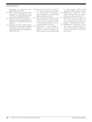 Position Statement

     beneﬁciaries: 15 randomized trials.           523. Battersby M, Von Korff M, Schaefer J,          in North Carolina. J Public Health
     JAMA 2009;301:603–618                              et al. Twelve evidence-based principles        Manag Pract 2008;14(Suppl.):S73–S81
520. Feifer C, Nemeth L, Nietert PJ, et al. Dif-        for implementing self-management          526. Bojadzievski T, Gabbay RA. Patient-
     ferent paths to high-quality care: three           support in primary care. Jt Comm J Qual        centered medical home and diabetes.
     archetypes of top-performing practice              Patient Saf 2010;36:561–570                    Diabetes Care 2011;34:1047–1053
     sites. Ann Fam Med 2007;5:233–241             524. Grant RW, Wald JS, Schnipper JL, et al.   527. Rosenthal MB, Cutler DM, Feder J. The
521. Cebul RD, Love TE, Jain AK, Hebert CJ.             Practice-linked online personal health         ACO rulesdstriking the balance be-
     Electronic health records and quality of
                                                        records for type 2 diabetes mellitus:          tween participation and transformative
     diabetes care. N Engl J Med 2011;365:
     825–833                                            a randomized controlled trial. Arch In-        potential. N Engl J Med 2011;365:e6
522. Ralston JD, Hirsch IB, Hoath J, Mullen             tern Med 2008;168:1776–1782               528. Washington AE, Lipstein SH. The Pa-
     M, Cheadle A, Goldberg HI. Web-based          525. Pullen-Smith B, Carter-Edwards L,              tient-Centered Outcomes Research In-
     collaborative care for type 2 diabetes:            Leathers KH. Community health am-              stitutedpromoting better information,
     a pilot randomized trial. Diabetes Care            bassadors: a model for engaging com-           decisions, and health. N Engl J Med
     2009;32:234–239                                    munity leaders to promote better health        2011;365:e31




S66      DIABETES CARE, VOLUME 36, SUPPLEMENT 1, JANUARY 2013                                                        care.diabetesjournals.org
 
