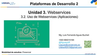 Unidad 3. Webservices
3.2. Uso de Webservices (Aplicaciones)
Plataformas de Desarrollo 2
Modalidad de estudios: Presencial
Mg. Luis Fernando Aguas Bucheli
+593 984015184
@Aguaszoft
Laguas@uisrael.edu.ec
Lfabsoft2019@gmail.com
 