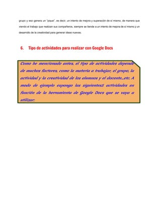 grupo y eso genera un “pique”, es decir, un intento de mejora y superación de sí mismo, de manera que                                       
viendo el trabajo que realizan sus compañeros, siempre se tiende a un intento de mejora de sí mismo y un                                       
desarrollo de la creatividad para generar ideas nuevas. 
  
6. Tipo de actividades para realizar con Google Docs
  
 
 
 
 
 
 
 
 
 
 
 
 
 
 