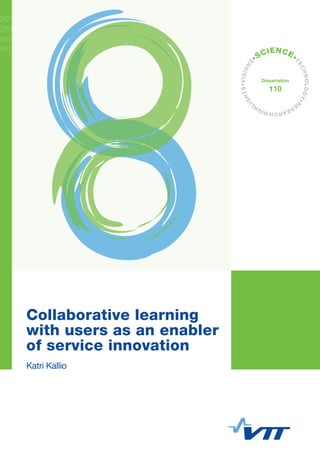 Collaborative learning with users as an enabler of
service innovation
In today's economies, innovations increasingly concern new
services and social issues. These kinds of innovations are only
rarely created via in-house research and development; more often
they emerge in the inter-organizational collaboration with different
actors. The importance of the active role of users is recognized
and learning has been emphasized as a key process of innovation.
However, deeper knowledge about the relationship between
learning and innovation is still scarce, and this concerns
knowledge-intensive service organizations, among others. This
thesis aims to provide new scientiﬁc knowledge about
collaborative learning in the context of service innovation. It
focuses on the activities and practices in which collaboration –
with users in particular – takes place and on the ways in which
mutual learning can be fostered.
The key ﬁnding is that collaborative learning with users is an
integral part in innovation activities of knowledge-intensive service
organizations, and supports the bridging of the top-down and
bottom-up innovation activities if it is pursued in an expansive and
reﬂective manner. This includes understanding the needs of users
and the collaborating with them in value creation. More speciﬁcally,
lead-users can be inspirers and questioners in the search for a
strategic direction, and all kinds of users can be collaborators or
responsible agents who ideate and implement service innovations
in practice. Based on these ﬁndings, the thesis supplements the
model of expansive learning to include: the strengthening of user-
agency at the strategic level by means of evaluation and foresight,
and the creation of novel activity at the operational level by
experimenting with users in practice. This new conceptual model is
presented as a 'two-level learning cycle'.
ISBN 978-951-38-8350-8 (Soft back ed.)
ISBN 978-951-38-8351-5 (URL: http://www.vttresearch.com/impact/publications)
ISSN-L 2242-119X
ISSN 2242-119X (Print)
ISSN 2242-1203 (Online)
http://urn.ﬁ/URN:ISBN:978-951-38-8351-5
VTTSCIENCE110Collaborativelearningwithusersasanenablerof...
•VISIONS
•SCIENCE•
TECHNOLOGY•R
ESEARCHHIGHL
IGHTS
Dissertation
110
Collaborative learning
with users as an enabler
of service innovation
Katri Kallio
 