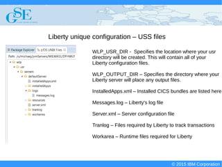 © 2015 IBM Corporation
Deploying CICS with Right Clicks - An Introduction to CICS Deployment Assistant v5.2 - S110
© 2015 IBM Corporation
Liberty unique configuration – USS files
WLP_USR_DIR - Specifies the location where your usr
directory will be created. This will contain all of your
Liberty configuration files.
WLP_OUTPUT_DIR – Specifies the directory where your
Liberty server will place any output files.
InstalledApps.xml – Installed CICS bundles are listed here
Messages.log – Liberty's log file
Server.xml – Server configuration file
Tranlog – Files required by Liberty to track transactions
Workarea – Runtime files required for Liberty
 
