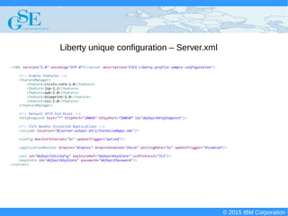 © 2015 IBM Corporation
Deploying CICS with Right Clicks - An Introduction to CICS Deployment Assistant v5.2 - S110
© 2015 IBM Corporation
Liberty unique configuration – Server.xml
<?XML version="1.0" encoding="UTF-8"?><server description="CICS Liberty profile sample configuration">
<!-- Enable features -->
<featureManager>
<feature>cicsts:core-1.0</feature>
<feature>jsp-2.2</feature>
<feature>wab-1.0</feature>
<feature>blueprint-1.0</feature>
<feature>ssl-1.0</feature>
</featureManager>
<!-- Default HTTP End Point -->
<httpEndpoint host="*" httpPort="20049" httpsPort=”20050” id="defaultHttpEndpoint"/>
<!-- CICS Bundle Installed Applications -->
<include location="${server.output.dir}/installedApps.xml"/>
<config monitorInterval="5s" updateTrigger="polled"/>
<applicationMonitor dropins="dropins" dropinsEnabled="false" pollingRate="5s" updateTrigger="disabled"/>
<ssl id="defaultSSLConfig" keyStoreRef="defaultKeyStore" sslProtocol="TLS"/>
<keyStore id="defaultKeyStore" password="defaultPassword"/>
</server>
 