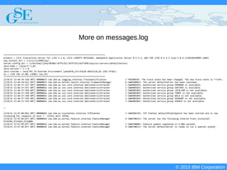 © 2015 IBM Corporation
Deploying CICS with Right Clicks - An Introduction to CICS Deployment Assistant v5.2 - S110
© 2015 IBM Corporation
More on messages.log
********************************************************************************
product = CICS Transaction Server for z/OS 5.2.0, CICS LIBERTY NOTUSAGE, WebSphere Application Server 8.5.5.3, WAS FOR Z/OS 8.5.5.3 (wlp-1.0.6.cl50320140905-1604)
wlp.install.dir = /cics/cics690/wlp/
server.config.dir = /u/michaej/jatp/BEANV/JATP1351/JATP1351/WLPJVMS/wlp/usr/servers/defaultServer/
java.home = /java/J7.1_64
java.version = 1.7.0
java.runtime = Java(TM) SE Runtime Environment (pmz6470_27sr2fp10-20141218_02 (SR2 FP10))
os = z/OS (01.13.00; s390x) (en_US)
********************************************************************************
[5/8/15 13:46:54:328 GMT] 00000023 com.ibm.ws.logging.internal.TraceSpecification I TRAS0018I: The trace state has been changed. The new trace state is *=info.
[5/8/15 13:46:54:411 GMT] 00000023 com.ibm.ws.kernel.launch.internal.FrameworkManager A CWWKE0001I: The server defaultServer has been launched.
[5/8/15 13:46:57:357 GMT] 0000002e com.ibm.ws.zos.core.internal.NativeServiceTracker I CWWKB0103I: Authorized service group PRODMGR is available.
[5/8/15 13:46:57:357 GMT] 0000002e com.ibm.ws.zos.core.internal.NativeServiceTracker I CWWKB0103I: Authorized service group SAFCRED is available.
[5/8/15 13:46:57:358 GMT] 0000002e com.ibm.ws.zos.core.internal.NativeServiceTracker I CWWKB0104I: Authorized service group LOCALCOM is not available.
[5/8/15 13:46:57:358 GMT] 0000002e com.ibm.ws.zos.core.internal.NativeServiceTracker I CWWKB0104I: Authorized service group TXRRS is not available.
[5/8/15 13:46:57:358 GMT] 0000002e com.ibm.ws.zos.core.internal.NativeServiceTracker I CWWKB0104I: Authorized service group WOLA is not available.
[5/8/15 13:46:57:359 GMT] 0000002e com.ibm.ws.zos.core.internal.NativeServiceTracker I CWWKB0104I: Authorized service group ZOSDUMP is not available.
[5/8/15 13:46:57:359 GMT] 0000002e com.ibm.ws.zos.core.internal.NativeServiceTracker I CWWKB0104I: Authorized service group ZOSWLM is not available.
…
[5/8/15 13:47:04:861 GMT] 00000044 com.ibm.ws.tcpchannel.internal.TCPChannel I CWWKO0219I: TCP Channel defaultHttpEndpoint has been started and is now
listening for requests on host * (IPv6) port 29540.
[5/8/15 13:47:05:877 GMT] 00000036 com.ibm.ws.kernel.feature.internal.FeatureManager A CWWKF0015I: The server has the following interim fixes installed:
PI29785,PI15943,PI26809.
[5/8/15 13:47:05:877 GMT] 00000036 com.ibm.ws.kernel.feature.internal.FeatureManager I CWWKF0008I: Feature update completed in 6.884 seconds.
[5/8/15 13:47:05:877 GMT] 00000036 com.ibm.ws.kernel.feature.internal.FeatureManager A CWWKF0011I: The server defaultServer is ready to run a smarter planet.
 