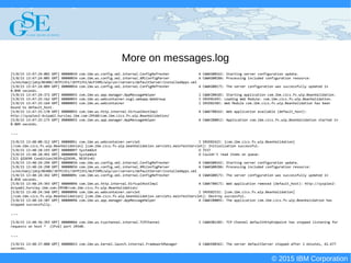 © 2015 IBM Corporation
Deploying CICS with Right Clicks - An Introduction to CICS Deployment Assistant v5.2 - S110
© 2015 IBM Corporation
More on messages.log
[5/8/15 13:47:24:002 GMT] 00000034 com.ibm.ws.config.xml.internal.ConfigRefresher A CWWKG0016I: Starting server configuration update.
[5/8/15 13:47:24:005 GMT] 00000034 com.ibm.ws.config.xml.internal.XMLConfigParser A CWWKG0028A: Processing included configuration resource:
/u/michaej/jatp/BEANV/JATP1351/JATP1351/WLPJVMS/wlp/usr/servers/defaultServer/installedApps.xml
[5/8/15 13:47:24:089 GMT] 00000054 com.ibm.ws.config.xml.internal.ConfigRefresher A CWWKG0017I: The server configuration was successfully updated in
0.090 seconds.
[5/8/15 13:47:24:372 GMT] 00000055 com.ibm.ws.app.manager.AppMessageHelper I CWWKZ0018I: Starting application com.ibm.cics.fv.wlp.BeanValidation.
[5/8/15 13:47:25:162 GMT] 00000055 com.ibm.ws.webcontainer.osgi.webapp.WebGroup I SRVE0169I: Loading Web Module: com.ibm.cics.fv.wlp.BeanValidation.
[5/8/15 13:47:25:164 GMT] 00000055 com.ibm.ws.webcontainer I SRVE0250I: Web Module com.ibm.cics.fv.wlp.BeanValidation has been
bound to default_host.
[5/8/15 13:47:25:170 GMT] 00000055 com.ibm.ws.http.internal.VirtualHostImpl A CWWKT0016I: Web application available (default_host):
http://sysplex2-dvipa62.hursley.ibm.com:29540/com.ibm.cics.fv.wlp.BeanValidation/
[5/8/15 13:47:25:175 GMT] 00000055 com.ibm.ws.app.manager.AppMessageHelper A CWWKZ0001I: Application com.ibm.cics.fv.wlp.BeanValidation started in
0.809 seconds.
...
[5/8/15 13:48:00:312 GMT] 0000005c com.ibm.ws.webcontainer.servlet I SRVE0242I: [com.ibm.cics.fv.wlp.BeanValidation]
[/com.ibm.cics.fv.wlp.BeanValidation] [com.ibm.cics.fv.wlp.beanValidation.servlets.mainTestServlet]: Initialization successful.
[5/8/15 13:48:18:193 GMT] 00000097 SystemOut O TEST
[5/8/15 13:48:18:491 GMT] 00000098 SystemOut O Couldn't read items on queue:
CICS QIDERR Condition(RESP=QIDERR, RESP2=0)
[5/8/15 13:48:24:294 GMT] 00000034 com.ibm.ws.config.xml.internal.ConfigRefresher A CWWKG0016I: Starting server configuration update.
[5/8/15 13:48:24:298 GMT] 00000034 com.ibm.ws.config.xml.internal.XMLConfigParser A CWWKG0028A: Processing included configuration resource:
/u/michaej/jatp/BEANV/JATP1351/JATP1351/WLPJVMS/wlp/usr/servers/defaultServer/installedApps.xml
[5/8/15 13:48:24:342 GMT] 0000009c com.ibm.ws.config.xml.internal.ConfigRefresher A CWWKG0017I: The server configuration was successfully updated in
0.050 seconds.
[5/8/15 13:48:24:343 GMT] 00000096 com.ibm.ws.http.internal.VirtualHostImpl A CWWKT0017I: Web application removed (default_host): http://sysplex2-
dvipa62.hursley.ibm.com:29540/com.ibm.cics.fv.wlp.BeanValidation/
[5/8/15 13:48:24:346 GMT] 00000096 com.ibm.ws.webcontainer.servlet I SRVE0253I: [com.ibm.cics.fv.wlp.BeanValidation]
[/com.ibm.cics.fv.wlp.BeanValidation] [com.ibm.cics.fv.wlp.beanValidation.servlets.mainTestServlet]: Destroy successful.
[5/8/15 13:48:24:387 GMT] 00000096 com.ibm.ws.app.manager.AppMessageHelper A CWWKZ0009I: The application com.ibm.cics.fv.wlp.BeanValidation has
stopped successfully.
...
[5/8/15 13:48:36:393 GMT] 0000006b com.ibm.ws.tcpchannel.internal.TCPChannel I CWWKO0220I: TCP Channel defaultHttpEndpoint has stopped listening for
requests on host * (IPv6) port 29540.
...
[5/8/15 13:48:37:088 GMT] 00000023 com.ibm.ws.kernel.launch.internal.FrameworkManager A CWWKE0036I: The server defaultServer stopped after 1 minutes, 42.677
seconds.
 
