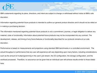 © 2015 IBM Corporation
Deploying CICS with Right Clicks - An Introduction to CICS Deployment Assistant v5.2 - S110
© 2015 IBM Corporation
IBM’s statements regarding its plans, directions, and intent are subject to change or withdrawal without notice at IBM’s sole
discretion.
Information regarding potential future products is intended to outline our general product direction and it should not be relied on
in making a purchasing decision.
The information mentioned regarding potential future products is not a commitment, promise, or legal obligation to deliver any
material, code or functionality. Information about potential future products may not be incorporated into any contract. The
development, release, and timing of any future features or functionality described for our products remains at our sole
discretion.
Performance is based on measurements and projections using standard IBM benchmarks in a controlled environment. The
actual throughput or performance that any user will experience will vary depending upon many factors, including considerations
such as the amount of multiprogramming in the user’s job stream, the I/O configuration, the storage configuration, and the
workload processed. Therefore, no assurance can be given that an individual user will achieve results similar to those stated
here.
 
