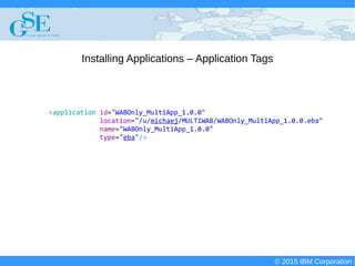 © 2015 IBM Corporation
Deploying CICS with Right Clicks - An Introduction to CICS Deployment Assistant v5.2 - S110
© 2015 IBM Corporation
Installing Applications – Application Tags
<application id="WABOnly_MultiApp_1.0.0"
location="/u/michaej/MULTIWAB/WABOnly_MultiApp_1.0.0.eba"
name="WABOnly_MultiApp_1.0.0"
type="eba"/>
 