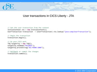 © 2015 IBM Corporation
Deploying CICS with Right Clicks - An Introduction to CICS Deployment Assistant v5.2 - S110
© 2015 IBM Corporation
User transactions in CICS Liberty - JTA
// Get the user transaction from the context
InitialContext ctx = new InitialContext();
UserTransaction transaction = (UserTransaction) ctx.lookup("java:comp/UserTransaction");
// Begin the transaction
transaction.begin();
// Do your CICS work
TSQ targetTsq = new TSQ();
targetTsq.setName("RECORDS");
targetTsq.writeString("01:FRANK:500A");
// Rollback or commit the changes
transaction.commit();
 