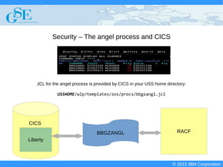 © 2015 IBM Corporation
Deploying CICS with Right Clicks - An Introduction to CICS Deployment Assistant v5.2 - S110
© 2015 IBM Corporation
Security – The angel process and CICS
JCL for the angel process is provided by CICS in your USS home directory:
USSHOME/wlp/templates/zos/procs/bbgzangl.jcl
BBGZANGL RACF
Liberty
CICS
 