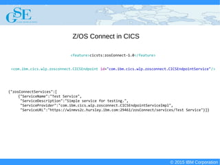 © 2015 IBM Corporation
Deploying CICS with Right Clicks - An Introduction to CICS Deployment Assistant v5.2 - S110
© 2015 IBM Corporation
Z/OS Connect in CICS
<feature>cicsts:zosConnect-1.0</feature>
<com.ibm.cics.wlp.zosconnect.CICSEndpoint id="com.ibm.cics.wlp.zosconnect.CICSEndpointService"/>
{"zosConnectServices":[
{"ServiceName":"Test Service",
"ServiceDescription":"Simple service for testing.",
"ServiceProvider":"com.ibm.cics.wlp.zosconnect.CICSEndpointServiceImpl",
"ServiceURL":"https://winmvs2c.hursley.ibm.com:29461/zosConnect/services/Test Service"}]}
 