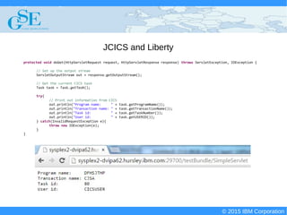 © 2015 IBM Corporation
Deploying CICS with Right Clicks - An Introduction to CICS Deployment Assistant v5.2 - S110
© 2015 IBM Corporation
JCICS and Liberty
protected void doGet(HttpServletRequest request, HttpServletResponse response) throws ServletException, IOException {
// Set up the output stream
ServletOutputStream out = response.getOutputStream();
// Get the current CICS task
Task task = Task.getTask();
try{
// Print out information from CICS
out.println("Program name: " + task.getProgramName());
out.println("Transaction name: " + task.getTransactionName());
out.println("Task id: " + task.getTaskNumber());
out.println("User id: " + task.getUSERID());
} catch(InvalidRequestException e){
throw new IOException(e);
}
}
 