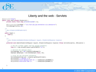 © 2015 IBM Corporation
Deploying CICS with Right Clicks - An Introduction to CICS Deployment Assistant v5.2 - S110
© 2015 IBM Corporation
Liberty and the web - Servlets
@WebServlet("/Read")
public class Read extends HttpServlet {
private static final long serialVersionUID = 1L;
@PersistenceUnit(unitName = "cics.test.wlp.jpa.annotation.cics.datasource")
EntityManagerFactory emf;
/**
* @see HttpServlet#HttpServlet()
*/
public Read() {
super();
}
/**
* @see HttpServlet#doGet(HttpServletRequest request, HttpServletResponse response)
*/
protected void doGet(HttpServletRequest request, HttpServletResponse response) throws ServletException, IOException {
// Get the customer number from the servlet parameters
long id = Long.valueOf(request.getParameter("id"));
// Retrieve the employee object
EntityManager em = emf.createEntityManager();
Employee myEmployee = em.find(Employee.class, id);
// Print out the retrieved information
ServletOutputStream out = response.getOutputStream();
out.println("== SUCCESS ==");
out.println("Found employee with id: " + myEmployee.getEMPNO());
out.println("Associated name is: " + myEmployee.getNAME());
}
}
 