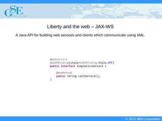 © 2015 IBM Corporation
Deploying CICS with Right Clicks - An Introduction to CICS Deployment Assistant v5.2 - S110
© 2015 IBM Corporation
Liberty and the web – JAX-WS
@WebService
@SOAPBinding(style=SOAPBinding.Style.RPC)
public interface SimpleCicsService {
@WebMethod
public String callService();
}
A Java API for building web services and clients which communicate using XML.
 