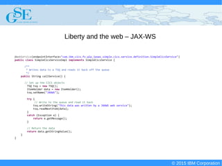 © 2015 IBM Corporation
Deploying CICS with Right Clicks - An Introduction to CICS Deployment Assistant v5.2 - S110
© 2015 IBM Corporation
Liberty and the web – JAX-WS
@WebService(endpointInterface="com.ibm.cics.fv.wlp.jaxws.simple.cics.service.definition.SimpleCicsService")
public class SimpleCicsServiceImpl implements SimpleCicsService {
/**
* Writes data to a TSQ and reads it back off the queue
*/
public String callService() {
// Set up the CICS objects
TSQ tsq = new TSQ();
ItemHolder data = new ItemHolder();
tsq.setName("JAXWS");
try {
// Write to the queue and read it back
tsq.writeString("This data was written by a JAXWS web service");
tsq.readNextItem(data);
}
catch (Exception e) {
return e.getMessage();
}
// Return the data
return data.getStringValue();
}
}
 