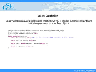 © 2015 IBM Corporation
Deploying CICS with Right Clicks - An Introduction to CICS Deployment Assistant v5.2 - S110
© 2015 IBM Corporation
Bean Validation
@Target(value={ElementType.METHOD, ElementType.FIELD, ElementType.ANNOTATION_TYPE})
@Retention(value=RetentionPolicy.RUNTIME)
@Constraint(validatedBy={TSQValidator.class})
@Documented
public @interface ValidTsq {
public String message() default "Tsq must already exist in CICS and contain at least 1 item.";
public Class<?>[] groups() default {};
public Class<? extends Payload>[] payload() default {};
public String value() default "";
}
Bean validation is a Java specification which allows you to impose custom constraints and
validation processes on your Java objects.
 