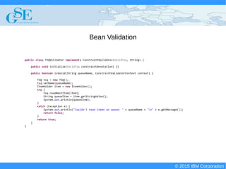 © 2015 IBM Corporation
Deploying CICS with Right Clicks - An Introduction to CICS Deployment Assistant v5.2 - S110
© 2015 IBM Corporation
Bean Validation
public class TSQValidator implements ConstraintValidator<ValidTsq, String> {
public void initialize(ValidTsq constraintAnnotation) {}
public boolean isValid(String queueName, ConstraintValidatorContext context) {
TSQ tsq = new TSQ();
tsq.setName(queueName);
ItemHolder item = new ItemHolder();
try {
tsq.readNextItem(item);
String queueItem = item.getStringValue();
System.out.println(queueItem);
}
catch (Exception e) {
System.out.println("Couldn't read items on queue: " + queueName + "n" + e.getMessage());
return false;
}
return true;
}
}
 
