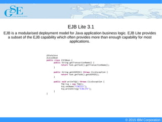 © 2015 IBM Corporation
Deploying CICS with Right Clicks - An Introduction to CICS Deployment Assistant v5.2 - S110
© 2015 IBM Corporation
EJB Lite 3.1
@Stateless
@LocalBean
public class CICSBean {
public String getTransactionName() {
return Task.getTask().getTransactionName();
}
public String getUSERID() throws CicsException {
return Task.getTask().getUSERID();
}
public void writeTSQ() throws CicsException {
TSQ tsq = new TSQ();
tsq.setName("EJBCICS");
tsq.writeString("EJBLITE");
}
}
EJB is a modularised deployment model for Java application business logic. EJB Lite provides
a subset of the EJB capability which often provides more than enough capability for most
applications.
 