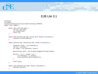© 2015 IBM Corporation
Deploying CICS with Right Clicks - An Introduction to CICS Deployment Assistant v5.2 - S110
© 2015 IBM Corporation
EJB Lite 3.1
@Stateless
@LocalBean
@TransactionAttribute(TransactionAttributeType.SUPPORTS)
public class TSQBean {
public TSQ tsq(String name) {
TSQ tsq = new TSQ();
tsq.setName(name);
return tsq;
}
public void write(String name, String data) throws CicsException {
tsq(name).writeString(data);
}
public Queue<String> read(String name) throws CicsException {
ItemHolder holder = new ItemHolder();
TSQ tsq = tsq(name);
int length = tsq.readItem(1, holder);
Queue<String> queue = new ArrayBlockingQueue<String>(length);
for(int i = 0; i < length; i++) {
tsq.readItem(i + 1, holder);
queue.add(holder.getStringValue());
}
return queue;
}
public void delete(String name) throws CicsException {
tsq(name).delete();
}
 
