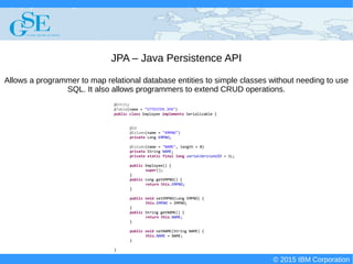 © 2015 IBM Corporation
Deploying CICS with Right Clicks - An Introduction to CICS Deployment Assistant v5.2 - S110
© 2015 IBM Corporation
JPA – Java Persistence API
Allows a programmer to map relational database entities to simple classes without needing to use
SQL. It also allows programmers to extend CRUD operations.
@Entity
@Table(name = "STTESTER.JPA")
public class Employee implements Serializable {
@Id
@Column(name = "EMPNO")
private Long EMPNO;
@Column(name = "NAME", length = 8)
private String NAME;
private static final long serialVersionUID = 1L;
public Employee() {
super();
}
public Long getEMPNO() {
return this.EMPNO;
}
public void setEMPNO(Long EMPNO) {
this.EMPNO = EMPNO;
}
public String getNAME() {
return this.NAME;
}
public void setNAME(String NAME) {
this.NAME = NAME;
}
}
 