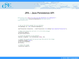 © 2015 IBM Corporation
Deploying CICS with Right Clicks - An Introduction to CICS Deployment Assistant v5.2 - S110
© 2015 IBM Corporation
JPA – Java Persistence API
// Set up the entity manager for our operation
EntityManager em = emf.createEntityManager();
UserTransaction transaction = (UserTransaction) ctx.lookup("java:comp/UserTransaction");
// Begin the transaction and join it to the entity manager
transaction.begin();
em.joinTransaction();
// Locate the employee in the database
Employee changeEmp = em.find(Employee.class, id);
// Update the record with the desired name then persist the change
changeEmp.setNAME(“Alan”);
em.persist(changeEmp);
em.flush();
// Commit the change
transaction.commit();
<persistence-unit name="cics.test.wlp.jpa.annotation.cics.datasource">
<jta-data-source>defaultCICSDataSource</jta-data-source>
</persistence-unit>
 
