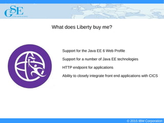 © 2015 IBM Corporation
Deploying CICS with Right Clicks - An Introduction to CICS Deployment Assistant v5.2 - S110
© 2015 IBM Corporation
What does Liberty buy me?
Support for the Java EE 6 Web Profile
Support for a number of Java EE technologies
HTTP endpoint for applications
Ability to closely integrate front end applications with CICS
 