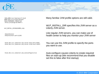 © 2015 IBM Corporation
Deploying CICS with Right Clicks - An Introduction to CICS Deployment Assistant v5.2 - S110
© 2015 IBM Corporation
Many familiar JVM profile options are still valid.
WLP_INSTALL_DIR specifies this JVM server as a
Liberty JVM server.
Like regular JVM servers, you can make use of
health center to help you monitor your JVM server
You can use the JVM profile to specify the ports
you want to use.
Auto-configure causes Liberty to create required
files on start-up (We recommend that you disable
set this to false after first startup)
JAVA_HOME=/usr/lpp/java/J7.0_64
WORK_DIR=/u/cicsuser/workdir
OSGI_FRAMEWORK_TIMEOUT=60
-Dfile.encoding=ISO-8859-1
WLP_INSTALL_DIR=&USSHOME;/wlp
-XhealthCenter
-Xhealthcenter:port=12345
-Dcom.ibm.cics.jvmserver.wlp.server.http.port=23456
-Dcom.ibm.cics.jvmserver.wlp.server.https.port=34567
-Dcom.ibm.cics.jvmserver.wlp.autoconfigure=true
 