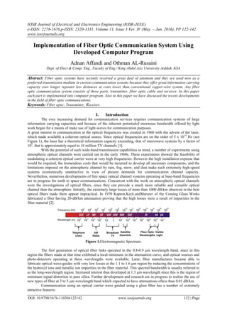 IOSR Journal of Electrical and Electronics Engineering (IOSR-JEEE)
e-ISSN: 2278-1676,p-ISSN: 2320-3331, Volume 11, Issue 3 Ver. IV (May. – Jun. 2016), PP 122-142
www.iosrjournals.org
DOI: 10.9790/1676-110304122142 www.iosrjournals.org 122 | Page
Implementation of Fiber Optic Communication System Using
Developed Computer Program
Adnan Affandi and Othman AL-Rusaini
Dept. of Elect.& Comp. Eng., Faculty of Eng./ King Abdul Aziz University Jeddah, KSA
Abstract: Fiber optic systems have recently received a great deal of attention and they are used now as a
preferred transmission medium in current communication systems because they offer great information carrying
capacity over longer repeater less distances at costs lower than conventional copper-wire system. Any fiber
optic communication system consists of three parts, transmitter, fiber optic cable and receiver. In this paper
each part is implemented into computer program. Also in this paper we have discussed the recent developments
in the field of fiber optic communications.
Keywords: Fiber optic, Transmitter, Receiver.
I. Introduction
The ever increasing demand for communication services requires communication systems of large
information carrying capacities and because of the inherent potentialof enormous bandwidth offered by light
work began for a means of make use of light-waves for communication purposes.
A great interest in communication at the optical frequencies was created in 1960 with the advent of the laser,
which made available a coherent optical source. Since optical frequencies are on the order of 5 x 1014
Hz (see
Figure 1), the laser has a theoretical information capacity exceeding, that of microwave systems by a factor of
105
, that is approximately equal to 10 million TV channels [1].
With the potential of such wide-band transmission capabilities in mind, a number of experiments using
atmospheric optical channels were carried out in the early 1960s. These experiments showed the feasibility of
modulating a coherent optical carrier wave at very high frequencies. However the high installation expense that
would be required, the tremendous costs that would be incurred to develop all necessary components, and the
limitations imposed on the atmospheric channel by rain, fog, snow, and dust make such extremely high-speed
systems economically unattractive in view of present demands for communication channel capacity.
Nevertheless, numerous developments of free space optical channel systems operating at base-band frequencies
are in progress for earth to space communications. Concurrent with the work on atmospheric optical channels
were the investigations of optical fibers, since they can provide a much more reliable and versatile optical
channel than the atmosphere. Initially, the extremely large losses of more than 1000 dB/km observed in the best
optical fibers made them appear impractical. In 1970 Kapron.Keck.andMarurer of the Coming Glass Works
fabricated a fiber having 20-dB/km attenuation proving that the high losses were a result of impurities in the
fiber material [2].
Figure 1.Electromagnetic Spectrum.
The first generation of optical fiber links operated in the 0.8-0.9 μm wavelength band, since in this
region the fibers made at that time exhibited a local minimum in the attenuation curve, and optical sources and
photo-detectors operating at these wavelengths were available. Later, fiber manufactures became able to
fabricate optical wave-guides with very low losses at the 1.1 to 1.6 μm region by reducing the concentrations of
the hydroxyl ions and metallic ion impurities in the fiber material. This spectral bandwidth is usually referred to
as the long-wavelength region. Increased interest thus developed at 1.3 μm wavelength since this is the region of
minimum signal distortion in pure silica. Further development and research are in progress to realize the use of
new types of fiber at 3 to 5 μm wavelength band which expected to have attenuations ofless than 0.01 dB/km.
Communication using an optical carrier wave guided using a glass fiber has a number of extremely
attractive features:
 