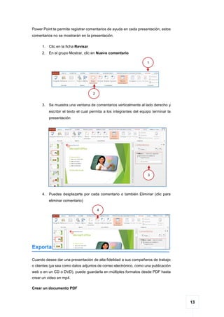 13
Power Point te permite registrar comentarios de ayuda en cada presentación, estos
comentarios no se mostrarán en la presentación.
1. Clic en la ficha Revisar
2. En el grupo Mostrar, clic en Nuevo comentario
3. Se muestra una ventana de comentarios verticalmente al lado derecho y
escribir el texto el cual permita a los integrantes del equipo terminar la
presentación
4. Puedes desplazarte por cada comentario o también Eliminar (clic para
eliminar comentario)
Exportar
Cuando desee dar una presentación de alta fidelidad a sus compañeros de trabajo
o clientes (ya sea como datos adjuntos de correo electrónico, como una publicación
web o en un CD o DVD), puede guardarla en múltiples formatos desde PDF hasta
crear un video en mp4.
Crear un documento PDF
1
2
3
4
 