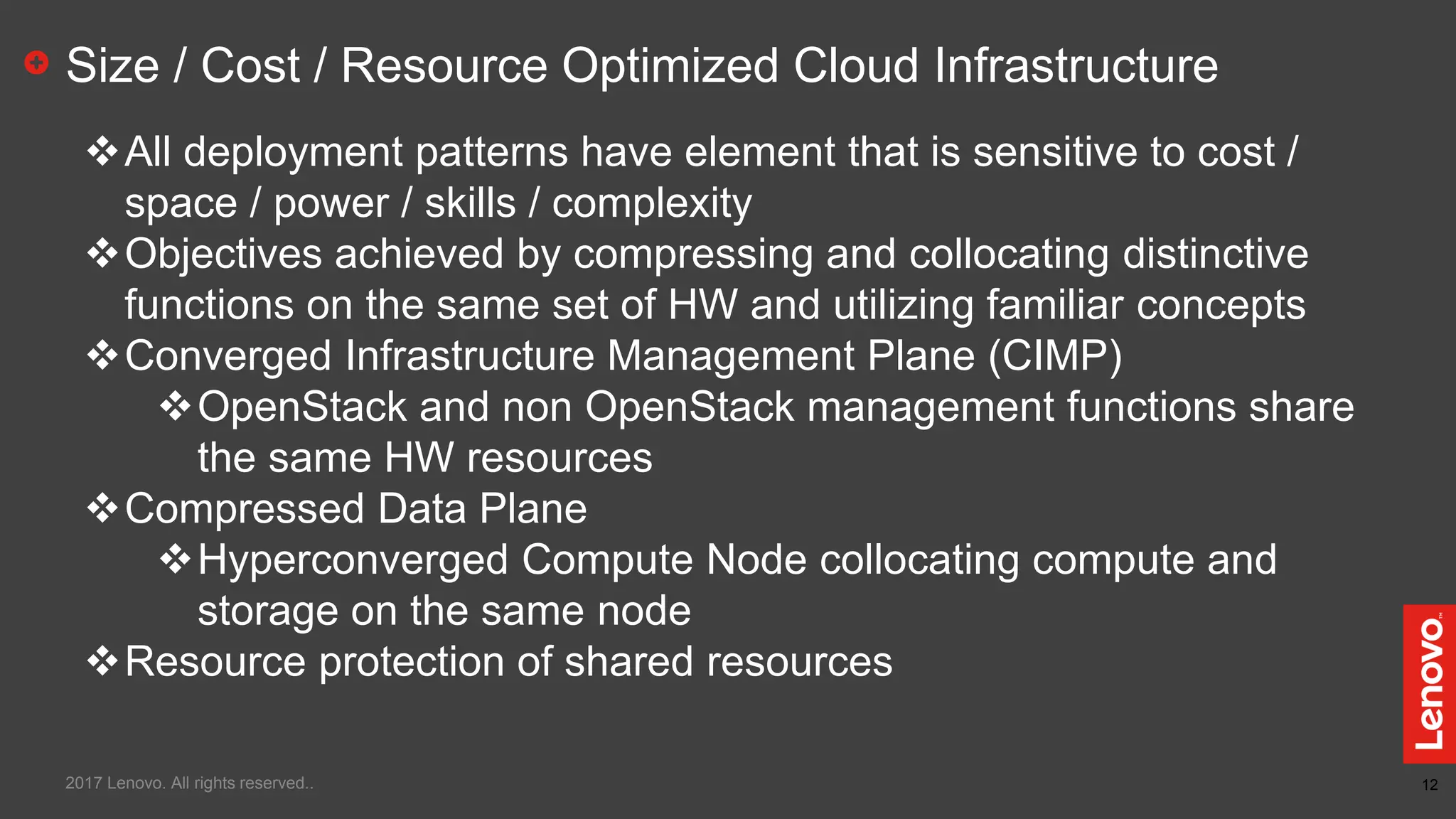 12
Size / Cost / Resource Optimized Cloud Infrastructure
All deployment patterns have element that is sensitive to cost /
space / power / skills / complexity
Objectives achieved by compressing and collocating distinctive
functions on the same set of HW and utilizing familiar concepts
Converged Infrastructure Management Plane (CIMP)
OpenStack and non OpenStack management functions share
the same HW resources
Compressed Data Plane
Hyperconverged Compute Node collocating compute and
storage on the same node
Resource protection of shared resources
2017 Lenovo. All rights reserved..
 
