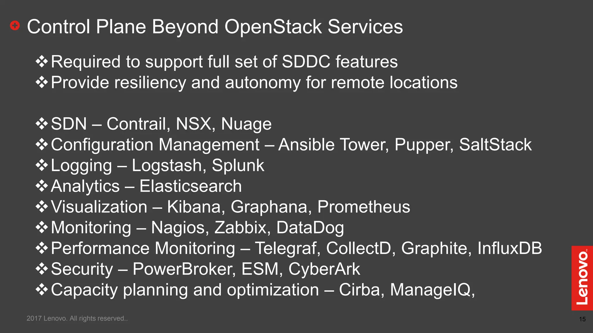15
Control Plane Beyond OpenStack Services
Required to support full set of SDDC features
Provide resiliency and autonomy for remote locations
SDN – Contrail, NSX, Nuage
Configuration Management – Ansible Tower, Pupper, SaltStack
Logging – Logstash, Splunk
Analytics – Elasticsearch
Visualization – Kibana, Graphana, Prometheus
Monitoring – Nagios, Zabbix, DataDog
Performance Monitoring – Telegraf, CollectD, Graphite, InfluxDB
Security – PowerBroker, ESM, CyberArk
Capacity planning and optimization – Cirba, ManageIQ,
2017 Lenovo. All rights reserved..
 