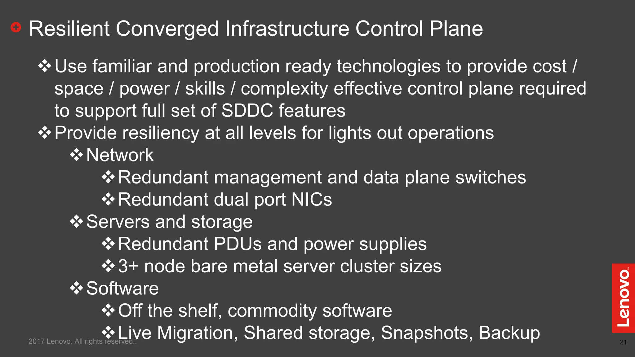 21
Resilient Converged Infrastructure Control Plane
Use familiar and production ready technologies to provide cost /
space / power / skills / complexity effective control plane required
to support full set of SDDC features
Provide resiliency at all levels for lights out operations
Network
Redundant management and data plane switches
Redundant dual port NICs
Servers and storage
Redundant PDUs and power supplies
3+ node bare metal server cluster sizes
Software
Off the shelf, commodity software
Live Migration, Shared storage, Snapshots, Backup2017 Lenovo. All rights reserved..
 