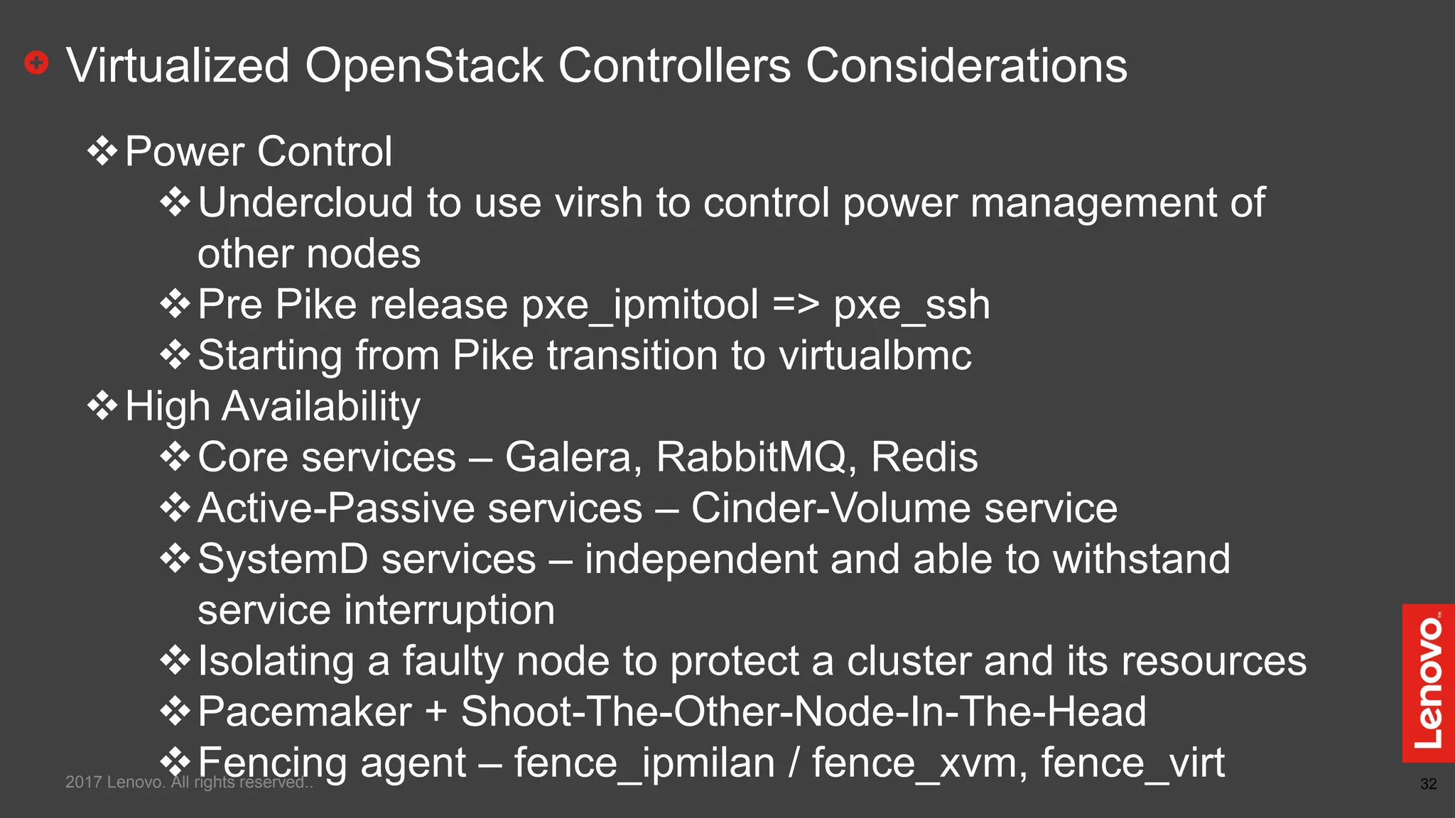 32
Virtualized OpenStack Controllers Considerations
Power Control
Undercloud to use virsh to control power management of
other nodes
Pre Pike release pxe_ipmitool => pxe_ssh
Starting from Pike transition to virtualbmc
High Availability
Core services – Galera, RabbitMQ, Redis
Active-Passive services – Cinder-Volume service
SystemD services – independent and able to withstand
service interruption
Isolating a faulty node to protect a cluster and its resources
Pacemaker + Shoot-The-Other-Node-In-The-Head
Fencing agent – fence_ipmilan / fence_xvm, fence_virt2017 Lenovo. All rights reserved..
 