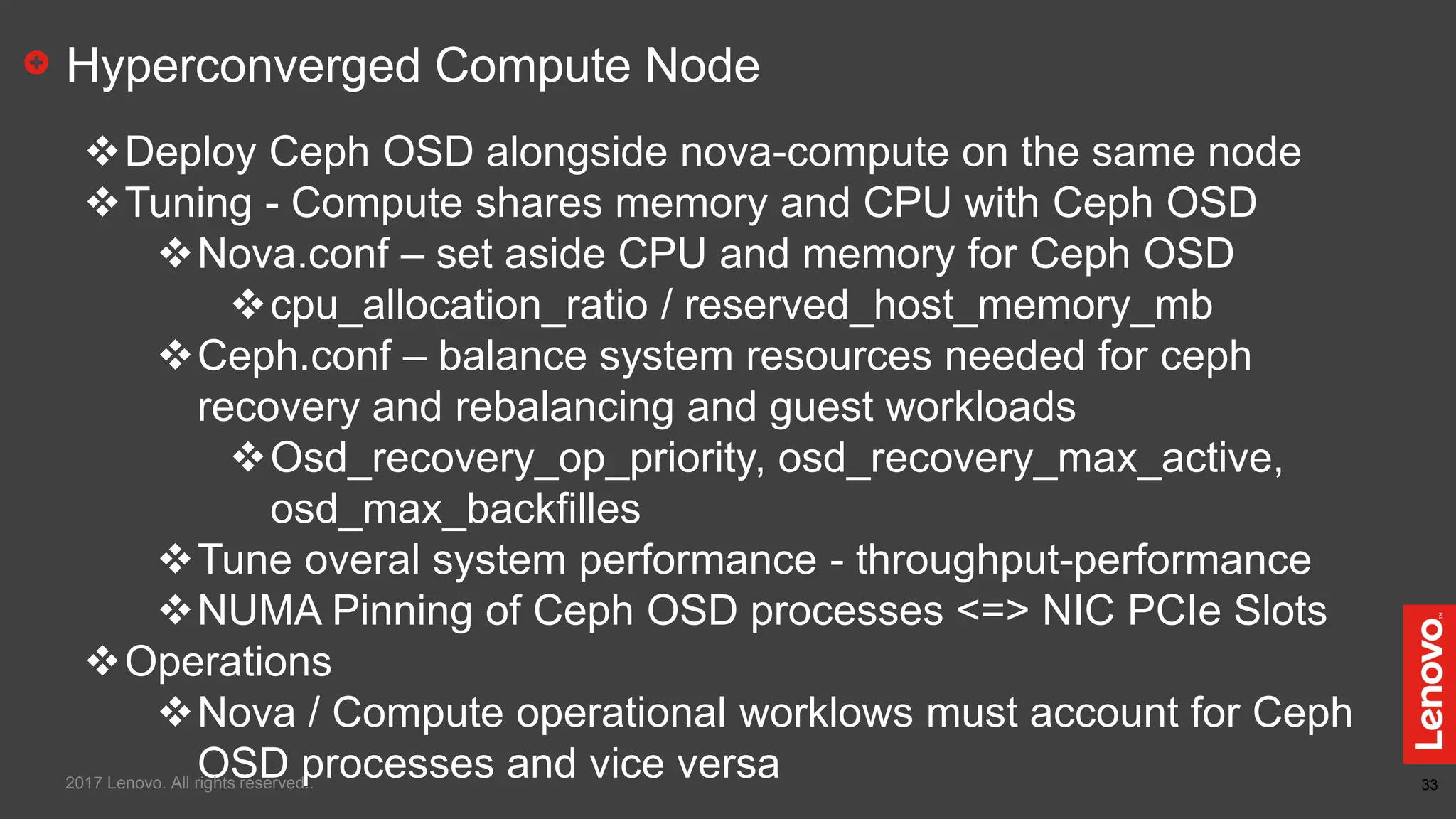 33
Hyperconverged Compute Node
Deploy Ceph OSD alongside nova-compute on the same node
Tuning - Compute shares memory and CPU with Ceph OSD
Nova.conf – set aside CPU and memory for Ceph OSD
cpu_allocation_ratio / reserved_host_memory_mb
Ceph.conf – balance system resources needed for ceph
recovery and rebalancing and guest workloads
Osd_recovery_op_priority, osd_recovery_max_active,
osd_max_backfilles
Tune overal system performance - throughput-performance
NUMA Pinning of Ceph OSD processes <=> NIC PCIe Slots
Operations
Nova / Compute operational worklows must account for Ceph
OSD processes and vice versa2017 Lenovo. All rights reserved..
 