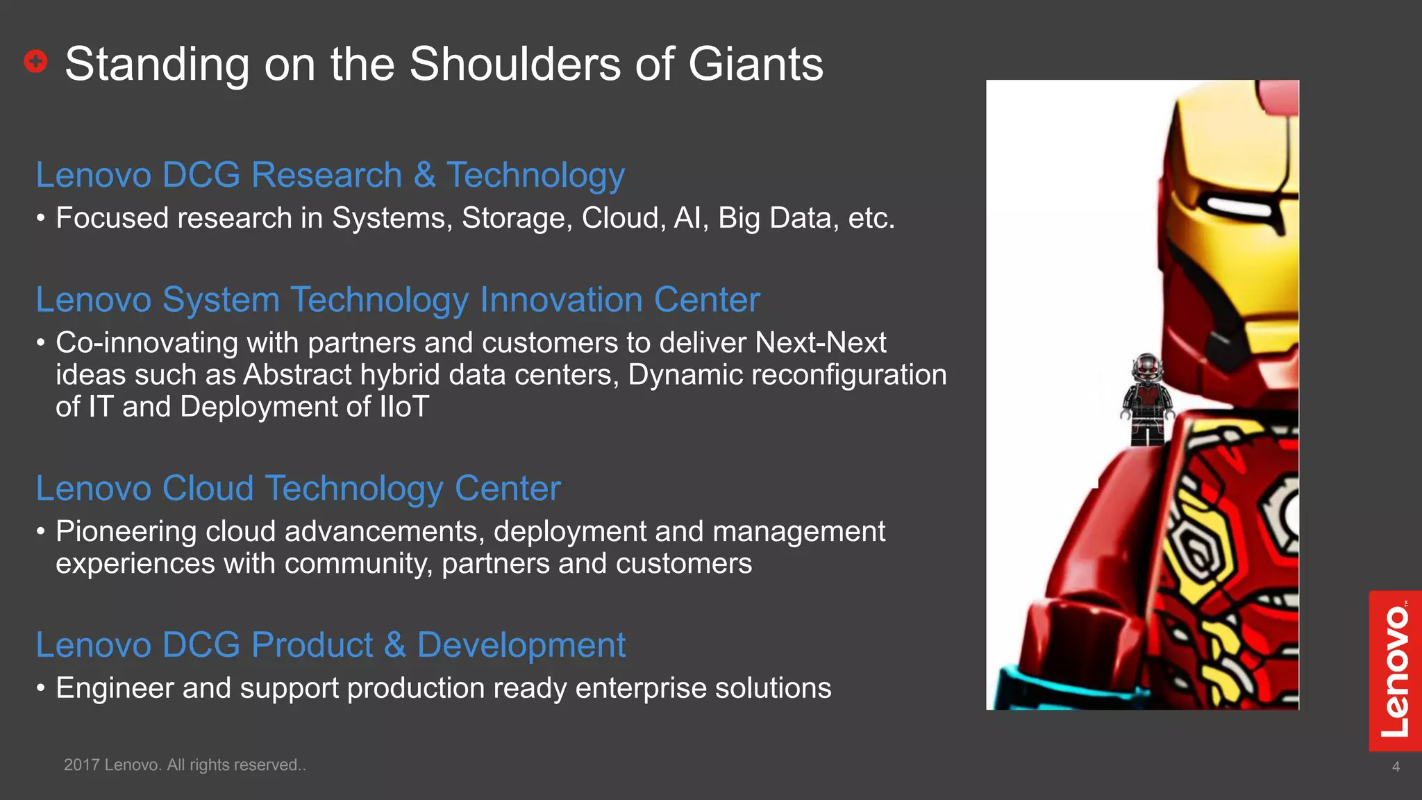 4
Standing on the Shoulders of Giants
Lenovo DCG Research & Technology
• Focused research in Systems, Storage, Cloud, AI, Big Data, etc.
Lenovo System Technology Innovation Center
• Co-innovating with partners and customers to deliver Next-Next
ideas such as Abstract hybrid data centers, Dynamic reconfiguration
of IT and Deployment of IIoT
Lenovo Cloud Technology Center
• Pioneering cloud advancements, deployment and management
experiences with community, partners and customers
Lenovo DCG Product & Development
• Engineer and support production ready enterprise solutions
2017 Lenovo. All rights reserved..
 