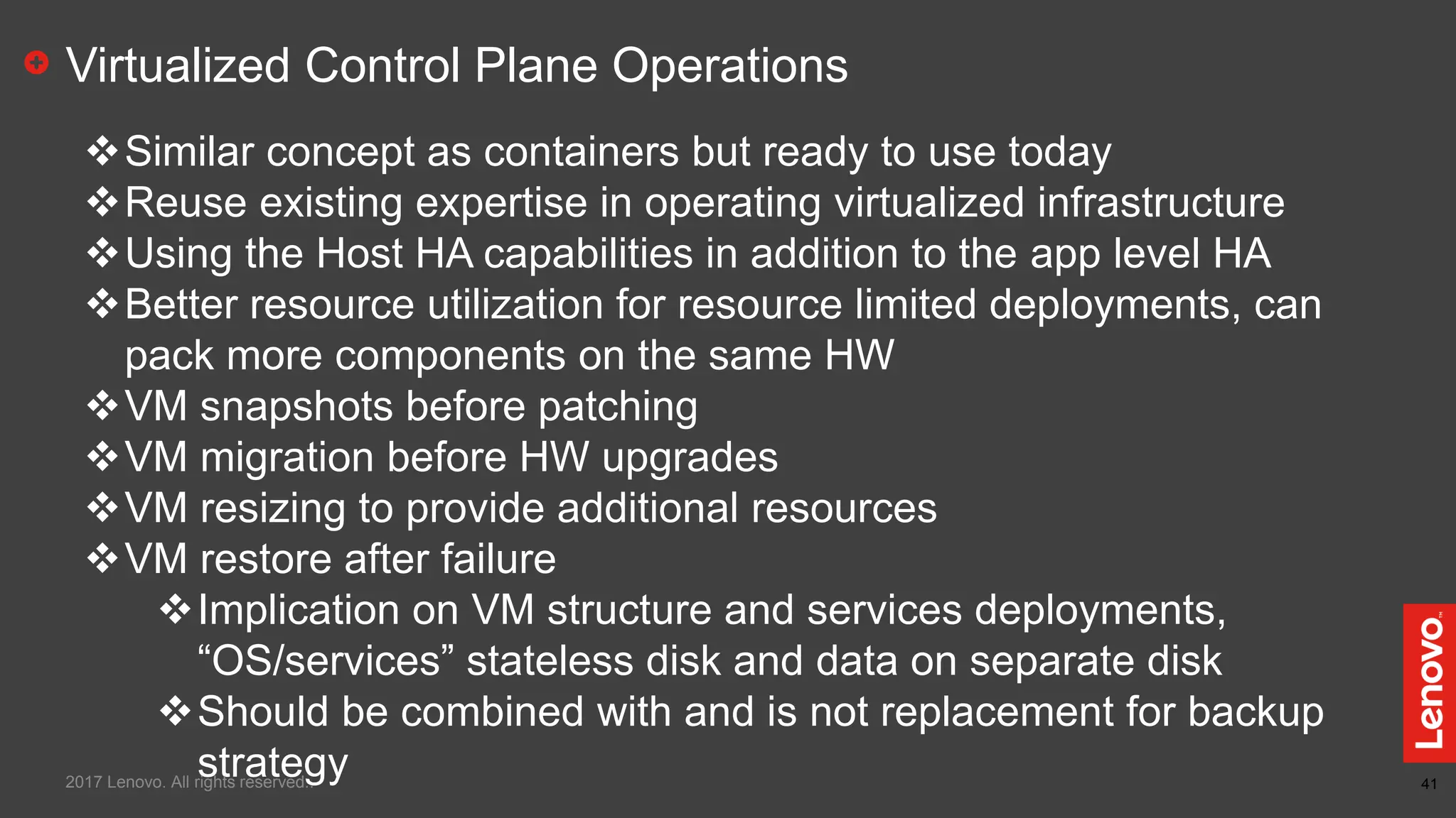 41
Virtualized Control Plane Operations
Similar concept as containers but ready to use today
Reuse existing expertise in operating virtualized infrastructure
Using the Host HA capabilities in addition to the app level HA
Better resource utilization for resource limited deployments, can
pack more components on the same HW
VM snapshots before patching
VM migration before HW upgrades
VM resizing to provide additional resources
VM restore after failure
Implication on VM structure and services deployments,
“OS/services” stateless disk and data on separate disk
Should be combined with and is not replacement for backup
strategy2017 Lenovo. All rights reserved..
 
