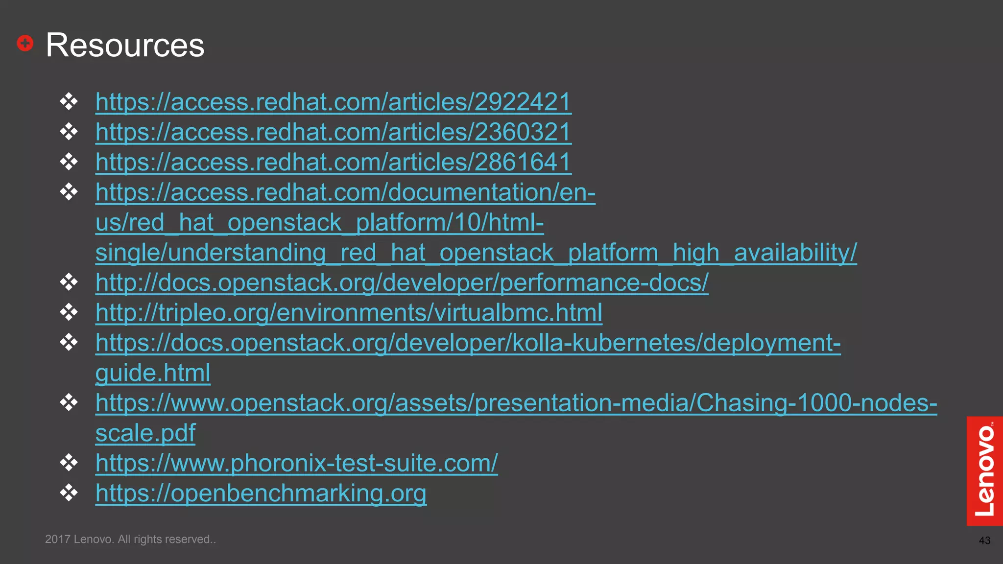 43
Resources
 https://access.redhat.com/articles/2922421
 https://access.redhat.com/articles/2360321
 https://access.redhat.com/articles/2861641
 https://access.redhat.com/documentation/en-
us/red_hat_openstack_platform/10/html-
single/understanding_red_hat_openstack_platform_high_availability/
 http://docs.openstack.org/developer/performance-docs/
 http://tripleo.org/environments/virtualbmc.html
 https://docs.openstack.org/developer/kolla-kubernetes/deployment-
guide.html
 https://www.openstack.org/assets/presentation-media/Chasing-1000-nodes-
scale.pdf
 https://www.phoronix-test-suite.com/
 https://openbenchmarking.org
2017 Lenovo. All rights reserved..
 