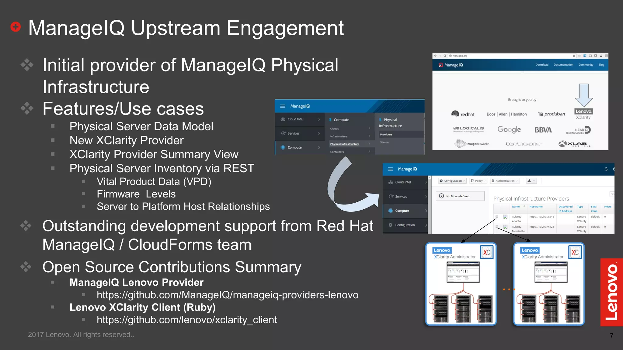 7
ManageIQ Upstream Engagement
2017 Lenovo. All rights reserved..
 Initial provider of ManageIQ Physical
Infrastructure
 Features/Use cases
 Physical Server Data Model
 New XClarity Provider
 XClarity Provider Summary View
 Physical Server Inventory via REST
 Vital Product Data (VPD)
 Firmware Levels
 Server to Platform Host Relationships
 Outstanding development support from Red Hat
ManageIQ / CloudForms team
 Open Source Contributions Summary
 ManageIQ Lenovo Provider
 https://github.com/ManageIQ/manageiq-providers-lenovo
 Lenovo XClarity Client (Ruby)
 https://github.com/lenovo/xclarity_client
…
 